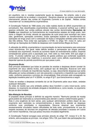 O nosso objetivo é a sua Aprovação

em equilíbrio, isto é, receitas exatamente iguais às despesas. No entanto, esta é uma
maneira simplista de se analisar o orçamento. Devemos observar as contas orçamentárias
internamente, através das contas do Orçamento Corrente e de Capital . Nestas contas
“escondem-se” os desequilíbrios orçamentários.

A Constituição Federal de 1988 adota uma visão realista diante do déficit orçamentário ao
conceituá-lo. Nas classificações orçamentárias brasileiras, é possível verificar que o déficit
aparece embutido nas contas públicas através das contas denominadas Operações de
Crédito que classificam os financiamentos de investimentos estatais de longo prazo, bem
como a rolagem da dívida, através de operações de curto prazo para recompor seu caixa
(são, geralmente, operações correntes). Essas operações acabam se transformando em
operações de longo prazo com a colocação de títulos e obrigações emitidos pelos tesouros
das três esferas. Para evitar tais operações a CF/88, no artigo 167, inciso III, optou por
restringir as Operações de Crédito às despesas com investimentos (Regra de Ouro).

A utilização de déficits orçamentários é recomendação da teoria keynesiana para solucionar
crises econômicas. Em geral, estes déficits tendem a permanecer por longos períodos
constando dos orçamentos, levando ao aumento rápido do endividamento público, trazendo
conseqüências graves para a população que, mais cedo ou mais tarde, terá que pagar a
conta. É preciso salientar que uma política de gastos públicos que contemple superávits
continuados também traz malefícios à economia assim como déficits orçamentários. Vai
depender apenas do período econômico por que passa o país.

Orçamento Bruto
Este princípio estabelece que todas as parcelas de receitas e despesas devem constar do
orçamento em seus valores brutos, sem qualquer tipo de deduções. Busca-se com esta
regra impedir a inclusão de importâncias líquidas, ou seja, descontando despesas que serão
efetuadas por outras entidades e com isto gravando o orçamento e impedindo sua completa
visão, conforme preconiza o princípio de universalidade. Este princípio está consagrado na
legislação brasileira pela Lei nº 4.320/64, no artigo 6º,§1º, que transcrevemos a seguir:

Todas as receitas e despesas constarão da Lei de Orçamento pelos seus totais, vedadas
quaisquer deduções.
As cotas de receita que uma entidade pública deva transferir a outra incluir-se-ão, como
despesa, no orçamento da entidade obrigada à transferência e, como receita, no orçamento
da que as deva receber.

Não-Afetação de Receitas
O propósito desse princípio é definido da seguinte maneira: “Nenhuma parcela da receita
geral poderá ser reservada ou comprometida para atender a certos e determinados gastos.”7
Esta é uma exigência de bom senso, pois qualquer administrador prefere dispor de seu
orçamento sem restrições ou comprometimentos e desta forma atender as despesas
conforme suas prioridades e necessidades. Deve-se observar que orçamentos
excessivamente vinculados trazem dificuldades de toda sorte, principalmente no que diz
respeito escassez de recursos em programas de elevada prioridade e excesso em outros
com menor importância, mas que possui recursos vinculados legalmente.

A Constituição Federal consagra esse princípio através do artigo 167, incisos IV e IX. No
entanto, abre exceções ao princípio nos artigos 158 e 159, que tratam das participações dos

7 Texto extraído de GIACOMONI, James . Op. cit. p.76
 