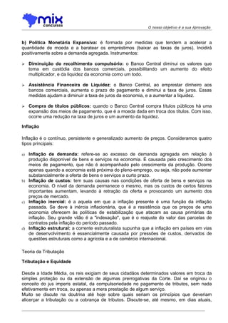 O nosso objetivo é a sua Aprovação



b) Política Monetária Expansiva: é formada por medidas que tendem a acelerar a
quantidade de moeda e a baratear os empréstimos (baixar as taxas de juros). Incidirá
positivamente sobre a demanda agregada. Instrumentos:

    Diminuição do recolhimento compulsório: o Banco Central diminui os valores que
     toma em custódia dos bancos comerciais, possibilitando um aumento do efeito
     multiplicador, e da liquidez da economia como um todo.

    Assistência Financeira de Liquidez: o Banco Central, ao emprestar dinheiro aos
     bancos comerciais, aumenta o prazo do pagamento e diminui a taxa de juros. Essas
     medidas ajudam a diminuir a taxa de juros da economia, e a aumentar a liquidez.

    Compra de títulos públicos: quando o Banco Central compra títulos públicos há uma
     expansão dos meios de pagamento, que é a moeda dada em troca dos títulos. Com isso,
     ocorre uma redução na taxa de juros e um aumento da liquidez.

Inflação

Inflação é o contínuo, persistente e generalizado aumento de preços. Consideramos quatro
tipos principais:

a) Inflação de demanda: refere-se ao excesso de demanda agregada em relação à
   produção disponível de bens e serviços na economia. É causada pelo crescimento dos
   meios de pagamento, que não é acompanhado pelo crescimento da produção. Ocorre
   apenas quando a economia está próxima do pleno-emprego, ou seja, não pode aumentar
   substancialmente a oferta de bens e serviços a curto prazo.
b) Inflação de custos: tem suas causas nas condições de oferta de bens e serviços na
   economia. O nível da demanda permanece o mesmo, mas os custos de certos fatores
   importantes aumentam, levando à retração da oferta e provocando um aumento dos
   preços de mercado.
c) Inflação inercial: é a aquela em que a inflação presente é uma função da inflação
   passada. Se deve à inércia inflacionária, que é a resistência que os preços de uma
   economia oferecem às políticas de estabilização que atacam as causa primárias da
   inflação. Seu grande vilão é a "indexação", que é o reajuste do valor das parcelas de
   contratos pela inflação do período passado.
d) Inflação estrutural: a corrente estruturalista supunha que a inflação em países em vias
   de desenvolvimento é essencialmente causada por pressões de custos, derivados de
   questões estruturais como a agrícola e a de comércio internacional.

Teoria da Tributação

Tributação e Equidade

Desde a Idade Média, os reis exigiam de seus cidadãos determinados valores em troca da
simples proteção ou da extensão de algumas prerrogativas da Corte. Daí se originou o
conceito do jus imperis estatal, da compulsoriedade no pagamento de tributos, sem nada
efetivamente em troca, ou apenas a mera prestação de algum serviço.
Muito se discute na doutrina até hoje sobre quais seriam os princípios que deveriam
alicerçar a tributação ou a cobrança de tributos. Discute-se, até mesmo, em dias atuais,
 