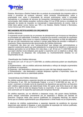 O nosso objetivo é a sua Aprovação

Estados, Municípios e Distrito Federal têm no produto da arrecadação dos impostos sobre a
renda e proventos de qualquer natureza, sobre produtos industrializados, sobre a
propriedade rural, sobre a propriedade de veículos automotores, sobre a circulação
mercadorias e a prestação de serviços de transportes interestadual e intermunicipal e de
comunicação. Além destas exceções, conforme artigo 212 da CF/88, temos a vinculação da
aplicação da receita de impostos na manutenção e desenvolvimento do ensino, onde a
União deve aplicar nunca menos que 18% e os Estados, Distrito Federal e Municípios,
nunca menos que 25% nestas áreas.

MECANISMOS RETIFICADORES DO ORÇAMENTO
Créditos Adicionais
O orçamento anual é produto de um processo de planejamento que incorpora as intenções e
as prioridades da coletividade. Entretanto, é possível que durante a execução do orçamento
ocorram situações, fatos novos ou mesmo problemas não previstos na fase de elaboração.
Há que se criar mecanismos que venham a corrigir estas falhas de previsão e retifiquem o
orçamento. Estes mecanismos são denominados de Créditos Adicionais.
O orçamento não deve ser uma "camisa-de-força" que obrigue aos administradores a
seguirem exatamente aquilo que está estabelecido no programa de trabalho e a natureza da
despesa aprovados na Lei de Meios. Em vista disso, o art. 40 da Lei nº 4.320/1964 permite
que sejam abertas novas dotações para ajustar o orçamento com os objetivos a atingir. São
as autorizações de despesas não computadas ou insuficientemente dotadas na Lei
Orçamentária Anual.

 Classificação dos Créditos Adicionais
De acordo com o art. 41 da Lei nº 4.320/1964, os créditos adicionais podem ser classificados
como:
a) Suplementares - são os créditos adicionais destinados a reforço de dotação orçamentária
já existente no orçamento;
b) Especiais - são destinados a despesas para as quais não haja dotação específica; e
c) Extraordinários - são destinados a atender despesas urgentes e imprevistas, casos de
guerra, comoção interna ou calamidade pública.

 Características dos Créditos Adicionais
Os créditos suplementares e especiais deverão ser autorizados por lei e abertos por decreto
do Executivo. O art. 165, da Constituição Federal e a Lei nº 4.320/1964 em seu art. 7º,
inciso I, autorizam a inclusão na lei de orçamento de dispositivos que permitam ao Executivo
abrir créditos suplementares até determinado limite. Em geral, este limite situa-se em algo
próximo 15 e 25% do total da despesa fixada no orçamento. O que ultrapassar este limite
será autorizado por lei específica aprovada pelo Congresso Nacional.

Os créditos especiais, por se referirem a despesas novas, não gozam dessa facilidade,
sendo sempre autorizados previamente por lei específica e abertos por Decreto do
Executivo. Exige-se neste caso quorum qualificado do Congresso Nacional, da mesma
forma que os créditos suplementares que ultrapassaram o limite fixado na Lei Orçamentária.

A abertura de créditos suplementares e especiais depende da existência de recursos
disponíveis para atender à despesa, e será precedida de exposição de motivos justificada,
conforme explicitado no art. 43 da Lei nº 4.320/1964.
 
