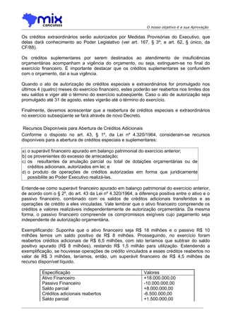 O nosso objetivo é a sua Aprovação

Os créditos extraordinários serão autorizados por Medidas Provisórias do Executivo, que
delas dará conhecimento ao Poder Legislativo (ver art. 167, § 3º; e art. 62, § único, da
CF/88).

Os créditos suplementares por serem destinados ao atendimento de insuficiências
orçamentárias acompanham a vigência do orçamento, ou seja, extinguem-se no final do
exercício financeiro. É importante destacar que os créditos suplementares se confundem
com o orçamento, daí a sua vigência.

Quando o ato de autorização de créditos especiais e extraordinários for promulgado nos
últimos 4 (quatro) meses do exercício financeiro, estes poderão ser reabertos nos limites dos
seu saldos e viger até o término do exercício subseqüente. Caso o ato de autorização seja
promulgado até 31 de agosto, estes vigerão até o término do exercício.

Finalmente, devemos acrescentar que a reabertura de créditos especiais e extraordinários
no exercício subseqüente se fará através de novo Decreto.

 Recursos Disponíveis para Abertura de Créditos Adicionais
Conforme o disposto no art. 43, § 1º, da Lei nº 4.320/1964, consideram-se recursos
disponíveis para a abertura de créditos especiais e suplementares:

a) o superávit financeiro apurado em balanço patrimonial do exercício anterior;
b) os provenientes do excesso de arrecadação;
c) os resultantes da anulação parcial ou total de dotações orçamentárias ou de
   créditos adicionais, autorizados em lei; e
d) o produto de operações de créditos autorizadas em forma que juridicamente
   possibilite ao Poder Executivo realizá-las.

Entende-se como superávit financeiro apurado em balanço patrimonial do exercício anterior,
de acordo com o § 2º, do art. 43 da Lei nº 4.320/1964, a diferença positiva entre o ativo e o
passivo financeiro, combinado com os saldos de créditos adicionais transferidos e as
operações de crédito a eles vinculadas. Vale lembrar que o ativo financeiro compreende os
créditos e valores realizáveis independentemente de autorização orçamentária. Da mesma
forma, o passivo financeiro compreende os compromissos exigíveis cujo pagamento seja
independente de autorização orçamentária.

Exemplificando: Suponha que o ativo financeiro seja R$ 18 milhões e o passivo R$ 10
milhões temos um saldo positivo de R$ 8 milhões. Prosseguindo, no exercício foram
reabertos créditos adicionais de R$ 6,5 milhões, com isto teríamos que subtrair do saldo
positivo apurado (R$ 8 milhões), restando R$ 1,5 milhão para utilização. Estendendo a
exemplificação, se houvesse operações de crédito vinculados a esses créditos reabertos no
valor de R$ 3 milhões, teríamos, então, um superávit financeiro de R$ 4,5 milhões de
recurso disponível líquido.

          Especificação                                     Valores
          Ativo Financeiro                                  +18.000.000,00
          Passivo Financeiro                                -10.000.000,00
          Saldo parcial                                     +8.000.000,00
          Créditos adicionais reabertos                     -6.500.000,00
          Saldo parcial                                     +1.500.000,00
 