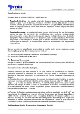 O nosso objetivo é a sua Aprovação

Classificações da receita

De modo geral as receitas podem ser classificadas em:

•   Receitas Originárias – são receitas originadas da cobrança por serviços prestados pelo
    Estado ou pela venda de bens ou direitos do patrimônio público. São receitas como na
    iniciativa privada, que têm uma origem real num bem ou serviço vendido, faturados sob a
    forma de preços públicos ou tarifas, sem nenhuma imposição, ou seja: paga quem quer o
    serviço ou o bem.

•   Receitas Derivadas – as receitas derivadas, como o próprio nome diz, são derivadas de
    outros, ou seja, do patrimônio dos contribuintes, sem nenhuma contraprestação
    específica, como no caso dos impostos ou com alguma contraprestação, mas de caráter
    obrigatório, independentemente do uso do serviço, como no caso das taxas. Além disto,
    enquadram-se na definição os demais tipos de tributos de caráter compulsório, como a
    contribuição de melhoria, as contribuições sociais ou econômicas e os empréstimos
    compulsórios.


No que se refere à classificação orçamentária a receita, assim como a despesa, possui
classificações próprias. Dentre elas podemos destacar:

a) Classificação por Categorias Econômicas (Natureza da Receita); e
b) Classificação por Fontes de Recursos.

Por Categorias Econômicas
O artigo 11 da Lei nº 4.320 estabelece que o sistema classificatório das receitas seja feito de
acordo com a categoria econômica:

Receitas Correntes e Receitas de Capital.

Devemos destacar que este também é um dos critérios de classificação da despesa
(Despesas Correntes e Despesas de Capital). Com isto temos o Orçamento Corrente
(Receitas e Despesas Correntes) e o Orçamento de Capital (Receitas e Despesas de
Capital).
As Receitas Correntes são compostas de receitas derivadas (receita tributária) e receitas
originárias (receitas patrimonial, industrial, entre outras). Segundo a Lei n.º 4.320, em seu
artigo 11, § 1º, são as receitas tributárias, de contribuições, patrimonial, agropecuária,
industrial, de serviços e outras e, ainda, as provenientes de recursos financeiros recebidos
de outras pessoas de direito público ou privado, quando destinadas a atender despesas
classificáveis em Despesas Correntes.

As Receitas de Capital (receitas secundárias), ainda conforme aquela lei, nos §s 2º e 3º, são
provenientes da realização de recursos oriundos da contração de dívidas (operações de
crédito interna e externa); da conversão, em espécie, de bens e direitos (alienação de bens
móveis e imóveis); dos recursos recebidos de outras pessoas de direito público ou privados
destinados a atender despesas classificáveis em Despesas de Capital; e do superávit do
Orçamento Corrente (diferença positiva entre Receitas e Despesas Correntes).

Codificação da Receita Orçamentária (Natureza da Receita)
 