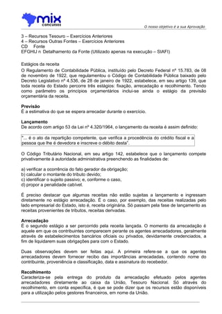 O nosso objetivo é a sua Aprovação

3 – Recursos Tesouro – Exercícios Anteriores
4 – Recursos Outras Fontes – Exercícios Anteriores
CD Fonte
EFGHIJ n Detalhamento da Fonte (Utilizado apenas na execução – SIAFI)

Estágios da receita
O Regulamento de Contabilidade Pública, instituído pelo Decreto Federal nº 15.783, de 08
de novembro de 1922, que regulamentou o Código de Contabilidade Pública baixado pelo
Decreto Legislativo nº 4.536, de 28 de janeiro de 1922, estabelece, em seu artigo 139, que
toda receita do Estado percorre três estágios: fixação, arrecadação e recolhimento. Tendo
como parâmetro os princípios orçamentários inclui-se ainda o estágio da previsão
orçamentária da receita.

Previsão
É a estimativa do que se espera arrecadar durante o exercício.

Lançamento
De acordo com artigo 53 da Lei nº 4.320/1964, o lançamento da receita é assim definido:

"... é o ato da repartição competente, que verifica a procedência do crédito fiscal e a
pessoa que lhe é devedora e inscreve o débito desta”.

O Código Tributário Nacional, em seu artigo 142, estabelece que o lançamento compete
privativamente à autoridade administrativa preenchendo as finalidades de:

a) verificar a ocorrência do fato gerador da obrigação;
b) calcular o montante do tributo devido;
c) identificar o sujeito passivo; e, conforme o caso,
d) propor a penalidade cabível.

É preciso destacar que algumas receitas não estão sujeitas a lançamento e ingressam
diretamente no estágio arrecadação. É o caso, por exemplo, das receitas realizadas pelo
lado empresarial do Estado, isto é, receita originária. Só passam pela fase de lançamento as
receitas provenientes de tributos, receitas derivadas.

Arrecadação
É o segundo estágio a ser percorrido pela receita lançada. O momento da arrecadação é
aquele em que os contribuintes comparecem perante os agentes arrecadadores, geralmente
através de estabelecimentos bancários oficiais ou privados, devidamente credenciados, a
fim de liquidarem suas obrigações para com o Estado.

Duas observações devem ser feitas aqui. A primeira refere-se a que os agentes
arrecadadores devem fornecer recibo das importâncias arrecadadas, contendo nome do
contribuinte, proveniência e classificação, data e assinatura do recebedor.

Recolhimento
Caracteriza-se pela entrega do produto da arrecadação efetuado pelos agentes
arrecadadores diretamente ao caixa da União, Tesouro Nacional. Só através do
recolhimento, em conta específica, é que se pode dizer que os recursos estão disponíveis
para a utilização pelos gestores financeiros, em nome da União.
 