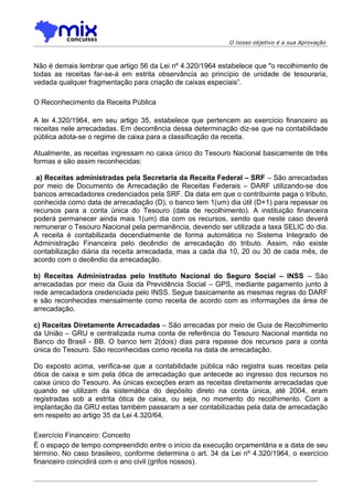 O nosso objetivo é a sua Aprovação



Não é demais lembrar que artigo 56 da Lei nº 4.320/1964 estabelece que "o recolhimento de
todas as receitas far-se-á em estrita observância ao princípio de unidade de tesouraria,
vedada qualquer fragmentação para criação de caixas especiais”.

O Reconhecimento da Receita Pública

A lei 4.320/1964, em seu artigo 35, estabelece que pertencem ao exercício financeiro as
receitas nele arrecadadas. Em decorrência dessa determinação diz-se que na contabilidade
pública adota-se o regime de caixa para a classificação da receita.

Atualmente, as receitas ingressam no caixa único do Tesouro Nacional basicamente de três
formas e são assim reconhecidas:

 a) Receitas administradas pela Secretaria da Receita Federal – SRF – São arrecadadas
por meio de Documento de Arrecadação de Receitas Federais – DARF utilizando-se dos
bancos arrecadadores credenciados pela SRF. Da data em que o contribuinte paga o tributo,
conhecida como data de arrecadação (D), o banco tem 1(um) dia útil (D+1) para repassar os
recursos para a conta única do Tesouro (data de recolhimento). A instituição financeira
poderá permanecer ainda mais 1(um) dia com os recursos, sendo que neste caso deverá
remunerar o Tesouro Nacional pela permanência, devendo ser utilizada a taxa SELIC do dia.
A receita é contabilizada decendialmente de forma automática no Sistema Integrado de
Administração Financeira pelo decêndio de arrecadação do tributo. Assim, não existe
contabilização diária da receita arrecadada, mas a cada dia 10, 20 ou 30 de cada mês, de
acordo com o decêndio da arrecadação.

b) Receitas Administradas pelo Instituto Nacional do Seguro Social – INSS – São
arrecadadas por meio da Guia da Previdência Social – GPS, mediante pagamento junto à
rede arrecadadora credenciada pelo INSS. Segue basicamente as mesmas regras do DARF
e são reconhecidas mensalmente como receita de acordo com as informações da área de
arrecadação.

c) Receitas Diretamente Arrecadadas – São arrecadas por meio de Guia de Recolhimento
da União – GRU e centralizada numa conta de referência do Tesouro Nacional mantida no
Banco do Brasil - BB. O banco tem 2(dois) dias para repasse dos recursos para a conta
única do Tesouro. São reconhecidas como receita na data de arrecadação.

Do exposto acima, verifica-se que a contabilidade pública não registra suas receitas pela
ótica de caixa e sim pela ótica de arrecadação que antecede ao ingresso dos recursos no
caixa único do Tesouro. As únicas exceções eram as receitas diretamente arrecadadas que
quando se utilizam da sistemática do depósito direto na conta única, até 2004, eram
registradas sob a estrita ótica de caixa, ou seja, no momento do recolhimento. Com a
implantação da GRU estas também passaram a ser contabilizadas pela data de arrecadação
em respeito ao artigo 35 da Lei 4.320/64.

Exercício Financeiro: Conceito
É o espaço de tempo compreendido entre o início da execução orçamentária e a data de seu
término. No caso brasileiro, conforme determina o art. 34 da Lei nº 4.320/1964, o exercício
financeiro coincidirá com o ano civil (grifos nossos).
 