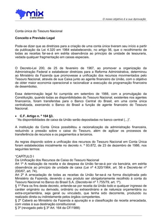 O nosso objetivo é a sua Aprovação




Conta única do Tesouro Nacional

Conceito e Previsão Legal

Pode-se dizer que as diretrizes para a criação de uma conta única tiveram seu início a partir
da publicação da Lei 4.320 em 1964 estabelecendo, no artigo 56, que o recolhimento de
todas as receitas far-se-á em estrita observância ao princípio de unidade de tesouraria,
vedada qualquer fragmentação em caixas especiais.
ara criação de caixas especiais

O Decreto-Lei 200, de 25 de fevereiro de 1967, ao promover a organização da
Administração Federal e estabelecer diretrizes para a Reforma Administrativa, determinou
ao Ministério da Fazenda que promovesse a unificação dos recursos movimentados pelo
Tesouro Nacional, através de sua Caixa junto ao agente financeiro da União, com o objetivo
de obter maior economia operacional e racionalizar a execução da programação financeira
de desembolso.

Essa determinação legal foi cumprida em setembro de 1988, com a promulgação da
Constituição, quando todas as disponibilidades do Tesouro Nacional, existentes nos agentes
financeiros, foram transferidas para o Banco Central do Brasil, em uma conta única
centralizada, exercendo o Banco do Brasil a função de agente financeiro do Tesouro
Nacional.

•     C.F. Artigo n. º 164 §3.
    “As disponibilidades de caixa da União serão depositadas no banco central (...)”.

A instituição da Conta Única possibilitou a racionalização da administração financeira,
reduzindo a pressão sobre o caixa do Tesouro, além de agilizar os processos de
transferência de recursos e os pagamentos a terceiros.

As regras dispondo sobre a unificação dos recursos do Tesouro Nacional em Conta Única
foram estabelecidas inicialmente no decreto n. º 93.872, de 23 de dezembro de 1986, nos
seguintes termos:

“CAPÍTULO I
Da Unificação dos Recursos de Caixa do Tesouro Nacional
Art 1º A realização da receita e da despesa da União far-se-á por via bancária, em estrita
observância ao princípio de unidade de caixa (Lei nº 4.320/1964, art. 56 e Decreto-lei nº
200/67, art. 74).
Art 2º A arrecadação de todas as receitas da União far-se-á na forma disciplinada pelo
Ministério da Fazenda, devendo o seu produto ser obrigatoriamente recolhido à conta do
Tesouro Nacional no Banco do Brasil S.A. (Decreto-lei nº 1.755/79, art. 1º).
§ 1º Para os fins deste decreto, entende-se por receita da União todo e qualquer ingresso de
caráter originário ou derivado, ordinário ou extraordinário e de natureza orçamentária ou
extra-orçamentária, seja geral ou vinculado, que tenha sido decorrente, produzido ou
realizado direta ou indiretamente pelos órgãos competentes.
§ 2º Caberá ao Ministério da Fazenda a apuração e a classificação da receita arrecadada,
com vistas à sua destinação constitucional.
§ 3º (revogado pelo § 3º Art. 164 da CF/1988)
 