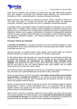 O nosso objetivo é a sua Aprovação

sobre quais os métodos mais eficientes ao Estado para que este efetivamente arrecade
mais, sem sacrificar a população com onerosas cargas tributárias, que comprometam a
produção ou o PIB e, consequentemente, a própria arrecadação de tributos.

Alguns princípios são aplicáveis na cobrança de tributos. Outros, entretanto, carecem de
uma razão mais lógica ou coerente que permita sua aplicação efetiva. Os estudiosos
convergem, entretanto, para um ponto em comum: a eqüidade no tratamento tributário.

A eqüidade impõe o que poderia chamar de justeza tributária ou tributação com a máxima
justiça entre os cidadãos. Neste sentido, haveria igualdade de tratamento tributário para
aqueles que se encontrassem em condições iguais (eqüidade horizontal) e desigualdade de
tratamento tributário para aqueles considerados em situação de desigualdade (eqüidade
vertical). Ou seja, aos iguais, tratamento igual, com alíquotas ou faixas de tributação iguais.
Aos desiguais, tratamento desigual, com alíquotas diferenciadas, na mesma medida de
suas diferenças.

Princípios Teóricos da Tributação

O princípio do benefício é o princípio que teoriza que cada contribuinte pagaria um valor
correspondente ao seu próprio benefício pelo bem ou serviço gerado pelo Estado, conforme
a proporção que faria uso.

Sob este princípio, os impostos seriam vistos apenas como preços pagos por serviços
públicos utilizados. Se usasse o serviço, pagaria. Do contrário, estaria isento.

O valor total do gasto seria financiado com recursos de todos os contribuintes beneficiados.
Se determinado gasto não influenciasse a vida do cidadão, ele não precisaria pagar. Os
impostos não precisam ser equivalentes aos benefícios totais recebidos pelos
cidadãos, mas proporcionais a estes. Ou seja, não se deve cobrar, segundo a ótica, o custo
total de uma ponte ou obra, em valores idênticos para cada cidadão, mas na medida
proporcional ao uso do bem por cada um deles.

Os impostos deveriam ser distribuídos de acordo com os benefícios marginais recebidos, ou
seja, de acordo com a potencialidade para uso do bem ou obra, neste caso.

Ainda que defensável do ponto de vista lógico, não existem meios práticos que permitam
operacionalizar o princípio do benefício. É um princípio de difícil aplicação na prática,
devido ao princípio da exclusão, pois há pessoas que se beneficiam do bem ou serviço,
mesmo não pagando nada em tributos.

Dando um exemplo trivial, se fosse construída uma ponte, não se poderia assegurar quantos
atravessariam a ponte ou seriam beneficiados com a sua construção. Não se poderia
impedir, também, que alguém que não tivesse contribuído, atravessasse a ponte, pois tal
prática revelar-se-ia inconstitucional.

Além do mais, o princípio, se aplicado, estaria em rota de colisão com outros dois princípios
mais amplos aplicados às finanças públicas, como o princípio da distribuição de riquezas
ou da alocação de recursos, que arrazoam pelo privilégio na distribuição do orçamento às
pessoas com piores condições de renda ou menor capacidade de pagamento.
 