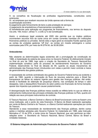 O nosso objetivo é a sua Aprovação

II- os conselhos de fiscalização de profissões regulamentadas, constituídos como
autarquias;
III - as empresas que recebam recursos da União apenas sob a forma de:
a) participação acionária;
b) pagamento pelo fornecimento de bens e pela prestação de serviços;
c) pagamento de empréstimos e financiamentos concedidos; e
d) transferências para aplicação em programas de financiamento, nos termos do disposto
nos arts. 159, inciso I, alínea “c”, e 239, § 1o da Constituição.

Assim, o arcabouço legal existente até 2005 não permite que os órgãos públicos
movimentem recursos fora da conta única em contas correntes mantidas em instituições
financeiras públicas ou privadas. Sendo esta a regra geral as exceções ficarão apenas para
as contas de unidades gestoras “off line”, as contas em moeda estrangeira e outras
autorizadas pela STN, por meio da IN STN 04, de 30.08.2004.


Antecedentes

Não obstante as determinações legais existentes até a promulgação da constituição de
1988, a implantação do sistema de caixa único no Governo Federal, foi efetivamente iniciado
no final do ano de 1988, logo após a criação da Secretaria do Tesouro Nacional.Sua
implementação constituiu parte do processo de reordenamento financeiro do Governo
Federal, desenvolvido no final da década de 80, quando os atuais mecanismos de
administração das finanças foram introduzidos com vistas a permitir maior controle e meios
de gerenciamento dos gastos públicos.

A necessidade de controle centralizado dos gastos do Governo Federal tornou-se evidente a
partir de 1982, quando a interrupção do fluxo de recursos externos para o Brasil fez
transparecer as falhas do sistema vigente para gestão das finanças públicas. Até então,
devido à facilidade de obtenção de poupança externa, nas condições de tempo e valor
desejados, todo o desequilíbrio financeiro do setor público era financiado de forma tranqüila,
apesar dos impactos que poderiam causar posteriormente.

A desorganização das finanças públicas nessa ocasião se refletia tanto no que se refere ao
ordenamento institucional das principais entidades das finanças públicas no País, quanto em
relação aos seus principais instrumentos de controle.

O Tesouro Nacional, o Banco Central e o Banco do Brasil funcionavam como se fossem uma
única instituição, sob o ponto de vista financeiro. O Banco do Brasil realizando operações
por conta do Banco Central e do Tesouro, e o Banco Central realizando operações por conta
do Tesouro.
Atendendo a essa necessidade de reordenamento das finanças públicas, dentre outras
ações e medidas adotadas pelo Governo Federal, foi implantada em 1988, pela Instrução
Normativa nº 10 da STN, a conta única do Tesouro Nacional, que veio aprimorar as inter-
relações entre a Secretaria do Tesouro Nacional, Banco Central, Banco do Brasil e
Unidades Gestoras.


 O Sistema Integrado de Administração Financeira do Governo Federal - SIAFI
 