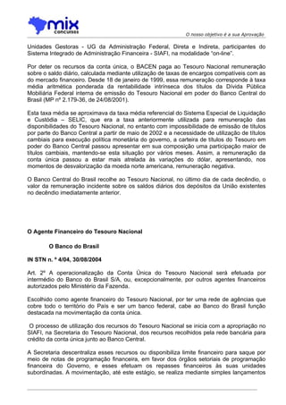 O nosso objetivo é a sua Aprovação

Unidades Gestoras - UG da Administração Federal, Direta e Indireta, participantes do
Sistema Integrado de Administração Financeira - SIAFI, na modalidade “on-line”.

Por deter os recursos da conta única, o BACEN paga ao Tesouro Nacional remuneração
sobre o saldo diário, calculada mediante utilização de taxas de encargos compatíveis com as
do mercado financeiro. Desde 18 de janeiro de 1999, essa remuneração corresponde à taxa
média aritmética ponderada da rentabilidade intrínseca dos títulos da Dívida Pública
Mobiliária Federal interna de emissão do Tesouro Nacional em poder do Banco Central do
Brasil (MP nº 2.179-36, de 24/08/2001).

Esta taxa média se aproximava da taxa média referencial do Sistema Especial de Liquidação
e Custódia – SELIC, que era a taxa anteriormente utilizada para remuneração das
disponibilidades do Tesouro Nacional, no entanto com impossibilidade de emissão de títulos
por parte do Banco Central a partir de maio de 2002 e a necessidade de utilização de títulos
cambiais para execução política monetária do governo, a carteira de títulos do Tesouro em
poder do Banco Central passou apresentar em sua composição uma participação maior de
títulos cambiais, mantendo-se esta situação por vários meses. Assim, a remuneração da
conta única passou a estar mais atrelada às variações do dólar, apresentando, nos
momentos de desvalorização da moeda norte americana, remuneração negativa.

O Banco Central do Brasil recolhe ao Tesouro Nacional, no último dia de cada decêndio, o
valor da remuneração incidente sobre os saldos diários dos depósitos da União existentes
no decêndio imediatamente anterior.




O Agente Financeiro do Tesouro Nacional

        O Banco do Brasil

IN STN n. º 4/04, 30/08/2004

Art. 2º A operacionalização da Conta Única do Tesouro Nacional será efetuada por
intermédio do Banco do Brasil S/A, ou, excepcionalmente, por outros agentes financeiros
autorizados pelo Ministério da Fazenda.

Escolhido como agente financeiro do Tesouro Nacional, por ter uma rede de agências que
cobre todo o território do País e ser um banco federal, cabe ao Banco do Brasil função
destacada na movimentação da conta única.

 O processo de utilização dos recursos do Tesouro Nacional se inicia com a apropriação no
SIAFI, na Secretaria do Tesouro Nacional, dos recursos recolhidos pela rede bancária para
crédito da conta única junto ao Banco Central.

A Secretaria descentraliza esses recursos ou disponibiliza limite financeiro para saque por
meio de notas de programação financeira, em favor dos órgãos setoriais de programação
financeira do Governo, e esses efetuam os repasses financeiros às suas unidades
subordinadas. A movimentação, até este estágio, se realiza mediante simples lançamentos
 