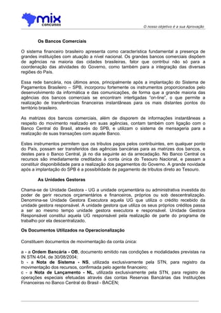 O nosso objetivo é a sua Aprovação



        Os Bancos Comerciais

O sistema financeiro brasileiro apresenta como característica fundamental a presença de
grandes instituições com atuação a nível nacional. Os grandes bancos comerciais dispõem
de agências na maioria das cidades brasileiras, fator que contribui não só para a
coordenação das atividades do Governo, como também para a integração das diversas
regiões do País.

Essa rede bancária, nos últimos anos, principalmente após a implantação do Sistema de
Pagamentos Brasileiro – SPB, incorporou fortemente os instrumentos proporcionados pelo
desenvolvimento da informática e das comunicações, de forma que a grande maioria das
agências dos bancos comerciais se encontram interligadas “on-line”, o que permite a
realização de transferências financeiras instantâneas para os mais distantes pontos do
território brasileiro.

As matrizes dos bancos comerciais, além de disporem de informações instantâneas a
respeito do movimento realizado em suas agências, contam também com ligação com o
Banco Central do Brasil, através do SPB, e utilizam o sistema de mensageria para a
realização de suas transações com aquele Banco.

Estes instrumentos permitem que os tributos pagos pelos contribuintes, em qualquer ponto
do País, possam ser transferidos das agências bancárias para as matrizes dos bancos, e
destes para o Banco Central, já no dia seguinte ao da arrecadação. No Banco Central os
recursos são imediatamente creditados à conta única do Tesouro Nacional, e passam a
constituir disponibilidade para a realização dos pagamentos do Governo. A grande novidade
após a implantação do SPB é a possibilidade de pagamento de tributos direto ao Tesouro.

        As Unidades Gestoras

Chama-se de Unidade Gestora - UG a unidade orçamentária ou administrativa investida do
poder de gerir recursos orçamentários e financeiros, próprios ou sob descentralização.
Denomina-se Unidade Gestora Executora aquela UG que utiliza o crédito recebido da
unidade gestora responsável. A unidade gestora que utiliza os seus próprios créditos passa
a ser ao mesmo tempo unidade gestora executora e responsável. Unidade Gestora
Responsável constitui aquela UG responsável pela realização de parte do programa de
trabalho por ela descentralizado.

Os Documentos Utilizados na Operacionalização

Constituem documentos de movimentação da conta única:

a - a Ordem Bancária - OB, documento emitido nas condições e modalidades previstas na
IN STN 4/04, de 30/08/2004;
b - a Nota de Sistema - NS, utilizada exclusivamente pela STN, para registro da
movimentação dos recursos, confirmada pelo agente financeiro;
c - a Nota de Lançamento - NL, utilizada exclusivamente pela STN, para registro de
operações especiais efetuadas através das contas Reservas Bancárias das Instituições
Financeiras no Banco Central do Brasil - BACEN;
 