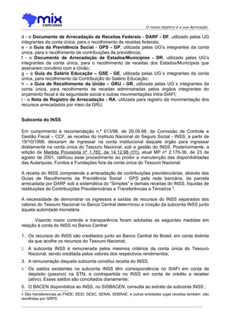 O nosso objetivo é a sua Aprovação

d - o Documento de Arrecadação de Receitas Federais - DARF - DF, utilizado pelas UG
integrantes da conta única, para o recolhimento de receitas federais;
e - a Guia da Previdência Social - GPS - GP, utilizada pelas UG’s integrantes da conta
única, para o recolhimento de contribuições da previdência;
f - o Documento de Arrecadação de Estados/Municípios - DR, utilizado pelas UG’s
integrantes da conta única, para o recolhimento de receitas dos Estados/Municípios que
assinarem convênio com a União;
g – a Guia do Salário Educação – GSE - GE, utilizada pelas UG`s integrantes da conta
única, para recolhimento da Contribuição do Salário Educação;
h – a Guia de Recolhimento da União – GRU - GR, utilizada pelas UG`s integrantes da
conta única, para recolhimento de receitas administradas pelos órgãos integrantes do
orçamento fiscal e da seguridade social e outras movimentações Intra-SIAFI;
i - a Nota de Registro de Arrecadação - RA, utilizada para registro da movimentação dos
recursos arrecadados por meio da GRU;


Subconta do INSS

Em cumprimento à recomendação n.º 013/98, de 29.09.98, da Comissão de Controle e
Gestão Fiscal – CCF, as receitas do Instituto Nacional do Seguro Social - INSS, a partir de
19/10/1998, deixaram de ingressar na conta institucional daquele órgão para ingressar
diretamente na conta única do Tesouro Nacional, sob a gestão do INSS. Posteriormente, a
edição da Medida Provisória nº 1.782, de 14.12.98 (!!!!), atual MP nº 2.170-36, de 23 de
agosto de 2001, ratificou esse procedimento ao proibir a manutenção das disponibilidades
das Autarquias, Fundos e Fundações fora da conta única do Tesouro Nacional.

A receita do INSS compreende a arrecadação de contribuições previdenciárias, através das
Guias de Recolhimento da Previdência Social - GPS pela rede bancária, da parcela
arrecadada por DARF sob a sistemática do “Simples” e demais receitas do INSS, líquidas de
restituições de Contribuições Previdenciárias e Transferências a Terceiros 8.

A necessidade de demonstrar os ingressos e saídas de recursos do INSS separados dos
valores do Tesouro Nacional no Banco Central determinou a criação da subconta INSS junto
àquela autoridade monetária.

      Visando maior controle e transparência foram adotadas as seguintes medidas em
relação à conta do INSS no Banco Central:

1. Os recursos do INSS são creditados junto ao Banco Central do Brasil, em conta distinta
   da que acolhe os recursos do Tesouro Nacional;
2.   A subconta INSS é remunerada pelos mesmos critérios da conta única do Tesouro
     Nacional, sendo creditada pelos valores dos respectivos rendimentos;
3. A remuneração daquela subconta constitui receita do INSS;
4.   Os saldos existentes na subconta INSS têm correspondência no SIAFI em conta de
     depósito (passivo) na STN, e contrapartida no INSS em conta de crédito a receber
     (ativo). Esses saldos são conciliados diariamente;
5. O BACEN disponibiliza ao INSS, no SISBACEN, consulta ao extrato da subconta INSS ;
8 São transferencias ao FNDE, SESI, SESC, SENAI, SEBRAE, e outras entidades cujas receitas também são
recolhidas por GRPS.
 
