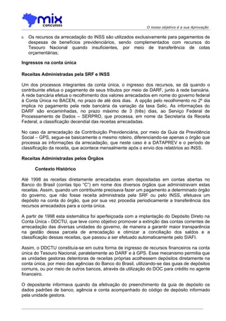 O nosso objetivo é a sua Aprovação

6.   Os recursos da arrecadação do INSS são utilizados exclusivamente para pagamentos de
     despesas de benefícios previdenciários, sendo complementados com recursos do
     Tesouro Nacional quando insuficientes, por meio de transferência de cotas
     orçamentárias;

Ingressos na conta única

Receitas Administradas pela SRF e INSS

Um dos processos integrantes da conta única, o ingresso dos recursos, se dá quando o
contribuinte efetua o pagamento de seus tributos por meio de DARF, junto à rede bancária.
A rede bancária efetua o recolhimento dos valores arrecadados em nome do governo federal
à Conta Única no BACEN, no prazo de até dois dias. A opção pelo recolhimento no 2º dia
implica no pagamento pela rede bancária da variação da taxa Selic. As informações do
DARF são encaminhadas, no prazo máximo de 3 (três) dias, ao Serviço Federal de
Processamento de Dados – SERPRO, que processa, em nome da Secretaria da Receita
Federal, a classificação decendial das receitas arrecadadas.

No caso da arrecadação da Contribuição Previdenciária, por meio da Guia da Previdência
Social – GPS, segue-se basicamente o mesmo roteiro, diferenciando-se apenas o órgão que
processa as informações da arrecadação, que neste caso é a DATAPREV e o período de
classificação da receita, que acontece mensalmente após o envio dos relatórios ao INSS.

Receitas Administradas pelos Órgãos

        Contexto Histórico

Até 1998 as receitas diretamente arrecadadas eram depositadas em contas abertas no
Banco do Brasil (contas tipo “C”) em nome dos diversos órgãos que administravam estas
receitas. Assim, quando um contribuinte precisava fazer um pagamento a determinado órgão
do governo, que não fosse receita administrada pela SRF ou pelo INSS, efetuava um
depósito na conta do órgão, que por sua vez procedia periodicamente a transferência dos
recursos arrecadados para a conta única.

A partir de 1998 esta sistemática foi aperfeiçoada com a implantação do Depósito Direto na
Conta Única - DDCTU, que teve como objetivo promover a extinção das contas correntes de
arrecadação das diversas unidades do governo, de maneira a garantir maior transparência
na gestão dessa parcela de arrecadação e otimizar a conciliação dos saldos e a
classificação dessas receitas, que passou a ser efetuado automaticamente pelo SIAFI.

Assim, o DDCTU constituía-se em outra forma de ingresso de recursos financeiros na conta
única do Tesouro Nacional, paralelamente ao DARF e à GPS. Esse mecanismo permitia que
as unidades gestoras detentoras de receitas próprias acolhessem depósitos diretamente na
conta única, por meio das agências do Banco do Brasil, utilizando-se das guias de depósitos
comuns, ou por meio de outros bancos, através da utilização do DOC para crédito no agente
financeiro.

O depositante informava quando da efetivação do preenchimento da guia de depósito os
dados padrões de banco, agência e conta acompanhado do código de depósito informado
pela unidade gestora.
 