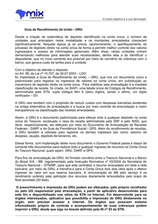 O nosso objetivo é a sua Aprovação



      Guia de Recolhimento da União - GRU

Desde a criação da sistemática de depósito identificado na conta única, o número de
unidades que arrecadam nesta modalidade e os montantes arrecadados cresceram
significativamente. Naquela época já se previa, oportunamente, o aperfeiçoamento do
processo de depósito direto na conta única de forma a permitir melhor controle dos valores
ingressados e acesso às informações gerenciais. Além disso, várias unidades vinham
demandando melhorias para atender suas necessidades, dentre elas a de identificar o
depositante, que no início somente era possível por meio de convênio de cobrança com o
banco, que gerava custo de tarifas para a unidade.

Com o objetivo de atender o disposto
no Art. 98, da Lei nº 10.707, de 30.07.2003 – LDO
foi implantada a Guia de Recolhimento da União – GRU, que cria um documento único e
padronizado para registrar os ingressos de valores na conta única, em substituição ao
mecanismo de depósito direto na conta única. Para viabilizar esta arrecadação e a imediata
classificação da receita, foi criada, no SIAFI, uma tabela única de Códigos de Recolhimento,
administrada pela STN, cujos códigos têm 6 (seis) dígitos, sendo o último, um digito
verificador – DV.

A GRU veio também com o propósito de reduzir custos com despesas bancárias existentes
na antiga sistemática de arrecadação e a busca por mais controle da arrecadação e maior
transparência na classificação das receitas arrecadadas.

Assim, a GRU é o documento padronizado para efetuar todo e qualquer depósito na conta
única do Tesouro, excetuado o caso de receita administrada pela SRF e pelo INSS, que
deve, respectivamente, ser efetuado por meio do Documento de Arrecadação de Receitas
Federais - DARF e da Guia da Previdência Social - GPS. Além do recolhimento de receitas,
a GRU também é utilizada para registrar os demais ingressos tais como: estorno de
despesa, caução, depósito de terceiros, etc.

Dessa forma, com implantação deste novo documento o Governo Federal passa a dispor de
somente três documentos para realizar todo e qualquer ingresso de recursos na Conta Única
do Tesouro Nacional, quais sejam: GRU, DARF e GPS.

Para fins da arrecadação da GRU, foi firmado convênio entre o Tesouro Nacional e o Banco
do Brasil S/A - BB, regulamentado pela Instrução Normativa nº 03/2004 da Secretaria do
Tesouro Nacional – STN/MF, para que este centralize o recurso arrecadado em toda a rede
bancária, por meio da GRU, e transfira-o para a Conta Única dois dias úteis após o efetivo
ingresso do valor em sua reserva bancária. A remuneração do BB pelo serviço é os
rendimento auferido pela aplicação dos recursos diariamente arrecadados pelo prazo de
float acordado (02 dias).

 O preenchimento e impressão da GRU podem ser efetuados, pelo próprio recolhedor
ou pela UG responsável pela arrecadação, a partir de aplicativo desenvolvido para
este fim e disponibilizado nos sítios da STN na Internet. Foi desenvolvido para os
órgãos interessados, aplicativo que possibilita a impressão de GRU diretamente no
órgão, sem precisar acessar a internet. Os órgãos que possuem sistema
informatizado próprio de controle e acompanhamento de suas cobranças podem
imprimir a GRU, desde que siga no leiaute definido pela IN nº 03 da STN.
 