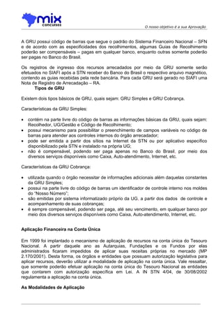 O nosso objetivo é a sua Aprovação



A GRU possui código de barras que segue o padrão do Sistema Financeiro Nacional – SFN
e de acordo com as especificidades dos recolhimentos, algumas Guias de Recolhimento
poderão ser compensáveis – pagas em qualquer banco, enquanto outras somente poderão
ser pagas no Banco do Brasil.

Os registros de ingresso dos recursos arrecadados por meio da GRU somente serão
efetuados no SIAFI após a STN receber do Banco do Brasil o respectivo arquivo magnético,
contendo as guias recebidas pela rede bancária. Para cada GRU será gerado no SIAFI uma
Nota de Registro de Arrecadação – RA.
      Tipos de GRU

Existem dois tipos básicos de GRU, quais sejam: GRU Simples e GRU Cobrança.

Características da GRU Simples:

•   contém na parte livre do código de barras as informações básicas da GRU, quais sejam:
    Recolhedor, UG/Gestão e Código de Recolhimento;
•   possui mecanismo para possibilitar o preenchimento de campos variáveis no código de
    barras para atender aos controles internos do órgão arrecadador;
•   pode ser emitida a partir dos sítios na Internet da STN ou por aplicativo específico
    disponibilizado pela STN e instalado na própria UG;
•   não é compensável, podendo ser paga apenas no Banco do Brasil, por meio dos
    diversos serviços disponíveis como Caixa, Auto-atendimento, Internet, etc.

Características da GRU Cobrança:

•   utilizada quando o órgão necessitar de informações adicionais além daquelas constantes
    da GRU Simples;
•   possui na parte livre do código de barras um identificador de controle interno nos moldes
    do “Nosso Número”;
•   são emitidas por sistema informatizado próprio da UG, a partir dos dados de controle e
    acompanhamento de suas cobranças;
•   é sempre compensável, podendo ser paga, até seu vencimento, em qualquer banco por
    meio dos diversos serviços disponíveis como Caixa, Auto-atendimento, Internet, etc.


Aplicação Financeira na Conta Única

Em 1999 foi implantado o mecanismo de aplicação de recursos na conta única do Tesouro
Nacional. A partir daquele ano as Autarquias, Fundações e os Fundos por elas
administrados ficaram impedidos de aplicar suas receitas próprias no mercado (MP
2.170/2001). Desta forma, os órgãos e entidades que possuam autorização legislativa para
aplicar recursos, deverão utilizar a modalidade de aplicação na conta única. Vale ressaltar,
que somente poderão efetuar aplicação na conta única do Tesouro Nacional as entidades
que contarem com autorização específica em Lei. A IN STN 4/04, de 30/08/2002
regulamenta a aplicação na conta única.

As Modalidades de Aplicação
 