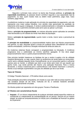 O nosso objetivo é a sua Aprovação

       Segundo o princípio mais comum na teoria das finanças públicas, o princípio da
capacidade econômica, as pessoas devem contribuir segundo a sua capacidade real de
pagamento, ou seja, quem recebe mais ou detém maior patrimônio, paga mais. Caso
contrário, paga menos.

A preferência moderna é pela aplicação do princípio da capacidade de pagamento, pois ele
representa uma maior justiça tributária, num sentido mais aproximado de eqüidade de
tratamento entre iguais e desiguais. A renda é preferencialmente o indicador da capacidade
econômica, mas o patrimônio também pode servir para se aplicar o princípio.

Sobre o princípio da progressividade, as maiores alíquotas seriam aplicadas às camadas
mais favorecidas ou em classes de renda mais altas da população.

Sobre o princípio da regressividade, quanto maior a renda, menor seria o percentual da
alíquota.

O princípio da neutralidade ou proporcionalidade implica dizer em tributos proporcionais
aos ganhos, ou seja, alíquotas iguais e únicas em qualquer faixa. Resultariam em maiores
valores arrecadados, conforme a situação individual de renda de cada um.

Os modernos sistemas fiscais consagram a progressividade na tributação. A incidência
progressiva leva a coletividade ao mínimo sacrifício agregado. O rico deve pagar
proporcionalmente mais e o pobre proporcionalmente menos.

Este princípio também baseia-se na hipótese de que a renda é sujeita a lei de utilidade
marginal decrescente, ou seja, quanto maior os acréscimos de renda dados ao consumidor,
menor será a utilidade daquela renda. Exemplificando, se um consumidor ganha o suficiente
apenas para se manter, a utilidade que dará a sua renda será maior do que aquele que
ganha muito, cuja renda permite até mesmo uma aplicação financeira. Para o menos
favorecido, a renda é essencial para a sobrevivência e ele tentará maximizar o consumo,
devido a sua restrição orçamentária e ao grau de utilidade que dá a sua renda.

Tipos de Tributos

O Código Tributário Nacional – CTN define tributo como sendo:

Toda prestação pecuniária compulsória, em moeda ou cujo valor nela se possa exprimir, que
não constitua sanção de ato ilícito, instituída em lei, e cobrada mediante atividade
administrativa plenamente vinculada.

Os tributos podem ser separados em dois grupos: Fiscais e Parafiscais.

a) Tributos com características fiscais

   Imposto – É um tributo independente de qualquer atividade estatal específica relativa ao
    contribuinte ou independente da contraprestação de um serviço. Decorre do jus imperis
    estatal, de exigir-se compulsoriamente um tributo com a finalidade de financiar os gastos
    do Orçamento.
 