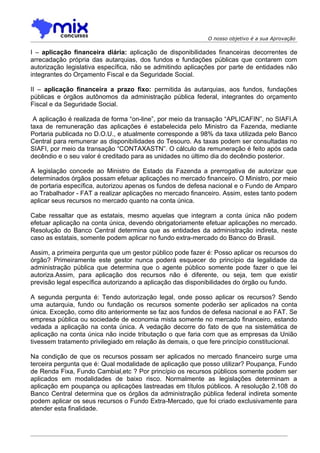 O nosso objetivo é a sua Aprovação

I – aplicação financeira diária: aplicação de disponibilidades financeiras decorrentes de
arrecadação própria das autarquias, dos fundos e fundações públicas que contarem com
autorização legislativa específica, não se admitindo aplicações por parte de entidades não
integrantes do Orçamento Fiscal e da Seguridade Social.

II – aplicação financeira a prazo fixo: permitida às autarquias, aos fundos, fundações
públicas e órgãos autônomos da administração pública federal, integrantes do orçamento
Fiscal e da Seguridade Social.

 A aplicação é realizada de forma “on-line”, por meio da transação “APLICAFIN”, no SIAFI.A
taxa de remuneração das aplicações é estabelecida pelo Ministro da Fazenda, mediante
Portaria publicada no D.O.U., e atualmente corresponde a 98% da taxa utilizada pelo Banco
Central para remunerar as disponibilidades do Tesouro. As taxas podem ser consultadas no
SIAFI, por meio da transação “CONTAXASTN”. O cálculo da remuneração é feito após cada
decêndio e o seu valor é creditado para as unidades no último dia do decêndio posterior.

A legislação concede ao Ministro de Estado da Fazenda a prerrogativa de autorizar que
determinados órgãos possam efetuar aplicações no mercado financeiro. O Ministro, por meio
de portaria específica, autorizou apenas os fundos de defesa nacional e o Fundo de Amparo
ao Trabalhador - FAT a realizar aplicações no mercado financeiro. Assim, estes tanto podem
aplicar seus recursos no mercado quanto na conta única.

Cabe ressaltar que as estatais, mesmo aquelas que integram a conta única não podem
efetuar aplicação na conta única, devendo obrigatoriamente efetuar aplicações no mercado.
Resolução do Banco Central determina que as entidades da administração indireta, neste
caso as estatais, somente podem aplicar no fundo extra-mercado do Banco do Brasil.

Assim, a primeira pergunta que um gestor público pode fazer é: Posso aplicar os recursos do
órgão? Primeiramente este gestor nunca poderá esquecer do princípio da legalidade da
administração pública que determina que o agente público somente pode fazer o que lei
autoriza.Assim, para aplicação dos recursos não é diferente, ou seja, tem que existir
previsão legal específica autorizando a aplicação das disponibilidades do órgão ou fundo.

A segunda pergunta é: Tendo autorização legal, onde posso aplicar os recursos? Sendo
uma autarquia, fundo ou fundação os recursos somente poderão ser aplicados na conta
única. Exceção, como dito anteriormente se faz aos fundos de defesa nacional e ao FAT. Se
empresa pública ou sociedade de economia mista somente no mercado financeiro, estando
vedada a aplicação na conta única. A vedação decorre do fato de que na sistemática de
aplicação na conta única não incide tributação o que faria com que as empresas da União
tivessem tratamento privilegiado em relação às demais, o que fere princípio constitucional.

Na condição de que os recursos possam ser aplicados no mercado financeiro surge uma
terceira pergunta que é: Qual modalidade de aplicação que posso utilizar? Poupança, Fundo
de Renda Fixa, Fundo Cambial,etc ? Por princípio os recursos públicos somente podem ser
aplicados em modalidades de baixo risco. Normalmente as legislações determinam a
aplicação em poupança ou aplicações lastreadas em títulos públicos. A resolução 2.108 do
Banco Central determina que os órgãos da administração pública federal indireta somente
podem aplicar os seus recursos o Fundo Extra-Mercado, que foi criado exclusivamente para
atender esta finalidade.
 