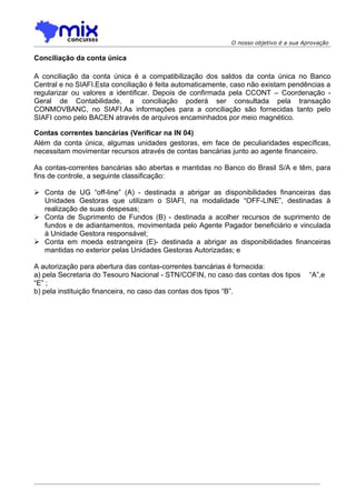 O nosso objetivo é a sua Aprovação

Conciliação da conta única

A conciliação da conta única é a compatibilização dos saldos da conta única no Banco
Central e no SIAFI.Esta conciliação é feita automaticamente, caso não existam pendências a
regularizar ou valores a identificar. Depois de confirmada pela CCONT – Coordenação -
Geral de Contabilidade, a conciliação poderá ser consultada pela transação
CONMOVBANC, no SIAFI.As informações para a conciliação são fornecidas tanto pelo
SIAFI como pelo BACEN através de arquivos encaminhados por meio magnético.

Contas correntes bancárias (Verificar na IN 04)
Além da conta única, algumas unidades gestoras, em face de peculiaridades específicas,
necessitam movimentar recursos através de contas bancárias junto ao agente financeiro.

As contas-correntes bancárias são abertas e mantidas no Banco do Brasil S/A e têm, para
fins de controle, a seguinte classificação:

 Conta de UG “off-line” (A) - destinada a abrigar as disponibilidades financeiras das
  Unidades Gestoras que utilizam o SIAFI, na modalidade “OFF-LINE”, destinadas à
  realização de suas despesas;
 Conta de Suprimento de Fundos (B) - destinada a acolher recursos de suprimento de
  fundos e de adiantamentos, movimentada pelo Agente Pagador beneficiário e vinculada
  à Unidade Gestora responsável;
 Conta em moeda estrangeira (E)- destinada a abrigar as disponibilidades financeiras
  mantidas no exterior pelas Unidades Gestoras Autorizadas; e

A autorização para abertura das contas-correntes bancárias é fornecida:
a) pela Secretaria do Tesouro Nacional - STN/COFIN, no caso das contas dos tipos      “A”,e
“E” ;
b) pela instituição financeira, no caso das contas dos tipos “B”.
 