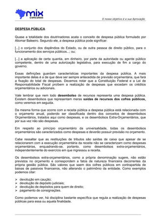 O nosso objetivo é a sua Aprovação



DESPESA PÚBLICA

Quase a totalidade dos doutrinadores acata o conceito de despesa pública formulado por
Aliomar Baleeiro. Segundo ele, a despesa pública pode significar:

[...] o conjunto dos dispêndios do Estado, ou de outra pessoa de direito público, para o
funcionamento dos serviços públicos...; ou;

[...] a aplicação de certa quantia, em dinheiro, por parte da autoridade ou agente público
competente, dentro de uma autorização legislativa, para execução de fim a cargo do
governo.

Essas definições guardam características importantes da despesa pública. A mais
importante delas é a de que deve ser sempre antecedida de previsão orçamentária, que fará
a fixação do total de despesas. Devemos notar que a Constituição Federal e a Lei de
Responsabilidade Fiscal proíbem a realização de despesas que excedam os créditos
orçamentários ou adicionais.

Vale lembrar que nem todo desembolso de recursos representa uma despesa pública.
Existem desembolsos que representam meras saídas de recursos dos cofres públicos,
como veremos em seguida.

Da mesma forma que ocorre com a receita pública a despesa pública está relacionada com
o orçamento anual, podendo ser classificada dentro dos conceitos de desembolsos
Orçamentários, tratados aqui como despesas, e os desembolsos Extra-Orçamentários, que
por sua vez não são despesas.

Em respeito ao princípio orçamentário da universalidade, todas os desembolsos
orçamentários são caracterizados como despesas e deverão possuir previsão no orçamento.

Cabe ressaltar que as restituições de tributos são saídas de caixa que apesar de se
relacionarem com a execução orçamentária da receita não se caracterizam como despesas
orçamentárias, enquadrando-se, portanto, como desembolsos extra-orçamentários,
independentemente do exercício em que ingressou a receita.

Os desembolsos extra-orçamentários, como a própria denominação sugere, não estão
previstos no orçamento e correspondem a fatos de natureza financeira decorrentes da
própria gestão pública. São valores que saem dos cofres públicos em contrapartida de
baixas de passivos financeiros, não alterando o patrimônio da entidade. Como exemplos
podemos citar:

   devolução em caução;
   devolução de depósito judiciais;
   devolução de depósitos para quem de direito;
   pagamento de consignações.

Como podemos ver, há disciplina bastante específica que regula a realização de despesas
públicas para essa ou aquela finalidade.
 
