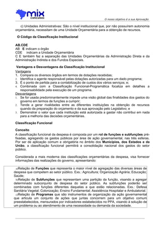 O nosso objetivo é a sua Aprovação

    c) Unidades Administrativas: São o nível institucional que, por não possuírem autonomia
 orçamentária, necessitam de uma Unidade Orçamentária para a obtenção de recursos.

  O Código da Classificação Institucional

 AB.CDE
 AB E indicam o órgão
 CDE indicam a Unidade Orçamentária
 C E também faz a separação das Unidades Orçamentárias da Administração Direta e da
 Administração Indireta e dos Fundos Especiais.

  Vantagens e Desvantagens da Classificação Institucional
 Vantagens
 1. Compara os diversos órgãos em termos de dotações recebidas;
 2. Identifica o agente responsável pelas dotações autorizadas para um dado programa;
 3. É o ponto de partida para a contabilização de custos dos vários serviços; e;
 4. Combinada com a Classificação Funcional-Programática focaliza em detalhes a
    responsabilidade pela execução de um programa.
 Desvantagens
 1. Se for usada predominantemente impede uma visão global das finalidades dos gastos do
    governo em termos de funções a cumprir;
 2. Tende a gerar rivalidades entre as diferentes instituições na obtenção de recursos
    quando da preparação do orçamento e da sua aprovação pelo Legislativo; e
 3. Demonstrar o valor que cada instituição está autorizada a gastar não contribui em nada
    para a melhoria das decisões orçamentárias.

 Classificação Funcional

 Conceito
 A classificação funcional da despesa é composta por um rol de funções e subfunções pré-
 fixadas, agregando os gastos públicos por área de ação governamental, nas três esferas.
 Por ser de aplicação comum e obrigatória no âmbito dos Municípios, dos Estados e da
 União, a classificação funcional permitirá a consolidação nacional dos gastos do setor
 público.

 Considerada a mais moderna das classificações orçamentárias da despesa, visa fornecer
 informações das realizações do governo, apresentando:

 a)Relação de Funções que representa o maior nível de agregação das diversas áreas de
despesa que competem ao setor público. Exs.: Agricultura; Organização Agrária; Educação;
Saúde;
 b)Relação de Subfunções que representam uma partição da função, visando a agregar
determinado subconjunto de despesa do setor público. As subfunções poderão ser
combinadas com funções diferentes daquelas a que estão relacionadas. Exs.: Defesa
Sanitária Vegetal; Colonização; Ensino Fundamental; Assistência Hospitalar e Ambulatorial.
 c)Relação de Programas que são instrumentos de organização da ação governamental
que articula um conjunto de ações que juntas concorrem para um objetivo comum
preestabelecidos, mensurados por indicadores estabelecidos no PPA, visando à solução de
um problema ou ao atendimento de uma necessidade ou demanda da sociedade.
 