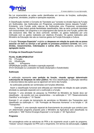 O nosso objetivo é a sua Aprovação

Na Lei orçamentária as ações serão identificadas em termos de funções, subfunções,
programas, atividades, projetos e operações especiais.

A Classificação mantém o Conceito de Tipicidade que "consiste na divisão lógica da Função
em Subfunções, das Subfunções em Programas considerados típicos daquela Função".
Entretanto, uma Função pode valer-se de Subfunções e/ou Programas considerados
atípicos. Tal fato traduz grande flexibilidade classificatória. Não se deve confundir tipicidade
com exclusividade. Um programa e um subprograma são típicos de uma Função, porém não
são exclusivos dela. Não se deve confundir, também, os gastos realizados por uma
instituição com os gastos realizados por objetivos (Função). Os gastos realizados pelo
Ministério da Educação não são os mesmos gastos da Função Educação e Cultura.

A função “Encargos Especiais” engloba as despesas em relação às quais não se possa
associar um bem ou serviço a ser gerado no processo produtivo corrente, tais como:
dívidas, ressarcimentos, indenizações e outras afins, representando, portanto, uma
agregação neutra.

O Código da Classificação Funcional

FG.HIJ. KLMN.OPQR.STUV
FG    F Função
HIJ HSubfunção
KLMN         KPrograma
OPQROAção (projeto, atividade e operação especial)
STUV SSubação ou Localizador de Gasto (Subprojeto e Subatividade)

Subfunção

A subfunção representa uma partição da função, visando agregar determinado
subconjunto de despesas do setor público. Na nova classificação a subfunção identifica
a natureza básica das ações que se aglutinam em torno das funções.
 As subfunções poderão ser combinadas com funções diferentes.
 Assim a classificação funcional será efetuada por intermédio da relação da ação (projeto,
atividade ou operação especial) com a subfunção e a função.
Exemplo 1: uma atividade de pesquisa na FIOCRUZ do Ministério da Saúde deve ser
classificada – de acordo com sua característica – na subfunção n.° 571 “Desenvolvimento
Científico” e na função n.° 10 “Saúde”.
Exemplo 2: um projeto de treinamento de servidores no Ministério dos Transportes será
classificado na subfunção n.° 128 “Formação de Recursos Humanos” e na função n.° 26
“Transportes”.
      Exemplo 3: uma operação especial de financiamento da produção que contribui para
um determinado programa proposto para o Ministério da Agricultura será classificada na
subfunção n.° 846 “Outros Encargos Especiais” e na função n.° 20 “Agricultura”.

Programa

Há convergência entre as estruturas do PPA e do orçamento anual a partir do programa,
“módulo” comum integrador do PPA com o Orçamento. Em termos de estruturação, o plano
 