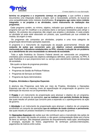 O nosso objetivo é a sua Aprovação

termina no programa e o orçamento começa no programa, o que confere a esses
documentos uma integração desde a origem, sem a necessidade, portanto, de buscar-se
uma compatibilização entre módulos diversificados. O programa age como único módulo
integrador, e os projetos e as atividades, como instrumento de realização dos
programas.
  Cada programa contém, no mínimo, objetivo, indicador que quantifica a situação que o
programa tem por fim modificar e os produtos (bens e serviços) necessários para atingir o
objetivo. Os produtos dos programas dão origem aos projetos e atividades. A cada projeto
ou atividade só pode estar associado um produto, que, quantificado por sua unidade de
medida, dá origem à meta.
  Os programas são compostos por atividades, projetos e uma nova categoria de
programação denominada operações especiais.
O programa é o instrumento de organização da atuação governamental. Articula um
conjunto de ações que concorrem para um objetivo comum preestabelecido,
mensurado por indicadores estabelecidos no PPA, visando à solução de um problema
ou o atendimento de uma necessidade ou demanda da sociedade.
  Toda a ação finalística do Governo Federal deverá ser estruturada em programas,
orientados para consecução dos objetivos estratégicos definidos, para o período, no PPA. A
ação finalística é a que proporciona bem ou serviço para atendimento direto às demandas
da sociedade.
    São quatro os tipos de programas previstos:
•     Programas Finalísticos
•     Programas de Gestão de Políticas Públicas
•     Programas de Serviços ao Estado
•     Programa de Apoio Administrativo

Projetos, Atividades e Operações Especiais

A abertura dos Programas será feita por meio de Projetos, Atividades e Operações
Especiais que são os menores níveis de especificação da programação do governo com
destinação de recursos na Lei Orçamentária Anual.

O Projeto é um instrumento de programação para alcançar o objetivo de um programa,
envolvendo um conjunto de operações, que se realizam num período limitado de tempo,
das quais resulta um produto que concorre para a expansão ou o aperfeiçoamento da ação
de governo.

A Atividade é um instrumento de programação para alcançar o objetivo de um programa,
envolvendo um conjunto de operações que se realizam de modo contínuo e permanente,
das quais resulta um produto necessário à manutenção da ação de governo.

As Operações Especiais são ações que não contribuem para a manutenção das ações de
governo, das quais não resulta um produto, e não geram contraprestação direta sob a forma
de bens ou serviços. São despesas passíveis de enquadramento nesta ação: amortizações
e encargos, aquisição de títulos, pagamentos de sentenças judiciais,indenizações,
pagamentos de inativos entre outras.
 