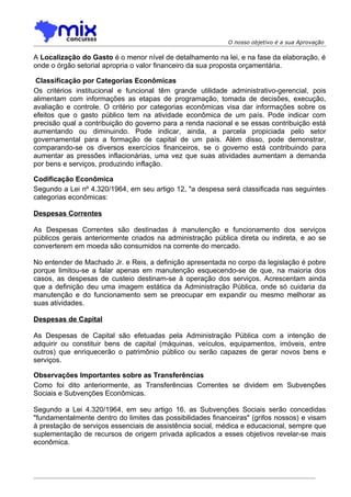 O nosso objetivo é a sua Aprovação

A Localização do Gasto é o menor nível de detalhamento na lei, e na fase da elaboração, é
onde o órgão setorial apropria o valor financeiro da sua proposta orçamentária.

 Classificação por Categorias Econômicas
Os critérios institucional e funcional têm grande utilidade administrativo-gerencial, pois
alimentam com informações as etapas de programação, tomada de decisões, execução,
avaliação e controle. O critério por categorias econômicas visa dar informações sobre os
efeitos que o gasto público tem na atividade econômica de um país. Pode indicar com
precisão qual a contribuição do governo para a renda nacional e se essas contribuição está
aumentando ou diminuindo. Pode indicar, ainda, a parcela propiciada pelo setor
governamental para a formação de capital de um país. Além disso, pode demonstrar,
comparando-se os diversos exercícios financeiros, se o governo está contribuindo para
aumentar as pressões inflacionárias, uma vez que suas atividades aumentam a demanda
por bens e serviços, produzindo inflação.

Codificação Econômica
Segundo a Lei nº 4.320/1964, em seu artigo 12, "a despesa será classificada nas seguintes
categorias econômicas:

Despesas Correntes

As Despesas Correntes são destinadas à manutenção e funcionamento dos serviços
públicos gerais anteriormente criados na administração pública direta ou indireta, e ao se
converterem em moeda são consumidos na corrente do mercado.

No entender de Machado Jr. e Reis, a definição apresentada no corpo da legislação é pobre
porque limitou-se a falar apenas em manutenção esquecendo-se de que, na maioria dos
casos, as despesas de custeio destinam-se à operação dos serviços. Acrescentam ainda
que a definição deu uma imagem estática da Administração Pública, onde só cuidaria da
manutenção e do funcionamento sem se preocupar em expandir ou mesmo melhorar as
suas atividades.

Despesas de Capital

As Despesas de Capital são efetuadas pela Administração Pública com a intenção de
adquirir ou constituir bens de capital (máquinas, veículos, equipamentos, imóveis, entre
outros) que enriquecerão o patrimônio público ou serão capazes de gerar novos bens e
serviços.

Observações Importantes sobre as Transferências
Como foi dito anteriormente, as Transferências Correntes se dividem em Subvenções
Sociais e Subvenções Econômicas.

Segundo a Lei 4.320/1964, em seu artigo 16, as Subvenções Sociais serão concedidas
"fundamentalmente dentro do limites das possibilidades financeiras" (grifos nossos) e visam
à prestação de serviços essenciais de assistência social, médica e educacional, sempre que
suplementação de recursos de origem privada aplicados a esses objetivos revelar-se mais
econômica.
 