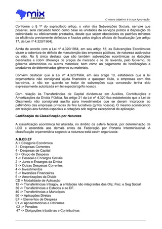 O nosso objetivo é a sua Aprovação

Conforme o § 1º do supracitado artigo, o valor das Subvenções Sociais, sempre que
possível, será calculado tendo como base as unidades de serviços postos à disposição da
coletividade ou efetivamente prestados, desde que sejam obedecidos os padrões mínimos
de eficiência previamente definidos e fixados pelos órgãos oficiais de fiscalização (ver artigo
17, da Lei nº 4.320/1964).

Ainda de acordo com a Lei nº 4.320/1964, em seu artigo 18, as Subvenções Econômicas
visam a cobertura de déficits de manutenção das empresas públicas, de natureza autárquica
ou não. No § único destaca que são também subvenções econômicas as dotações
destinadas a cobrir diferença de preços de mercado e os de revenda, pelo Governo, de
gêneros alimentícios ou outros materiais; bem como ao pagamento de bonificações a
produtores de determinados gêneros ou materiais.

Convêm destacar que a Lei nº 4.320/1964, em seu artigo 19, estabelece que a lei
orçamentária não consignará ajuda financeira a qualquer título, a empresas com fins
lucrativos, a não ser quando se tratar de subvenções cuja concessão tenha sido
expressamente autorizada em lei especial (grifo nosso).

Com relação às Transferências de Capital dividem-se em Auxílios, Contribuições e
Amortizações da Dívida Pública. No artigo 21 da Lei nº 4.320 fica estabelecido que a Lei de
Orçamento não consignará auxílio para investimentos que se devam incorporar ao
patrimônio das empresas privadas de fins lucrativos (grifos nossos). O mesmo acontecendo
em relação aos fundos especiais e dotações sob regime excepcional de aplicação.

Codificação da Classificação por Natureza

A classificação econômica foi alterada, no âmbito da esfera federal, por determinação da
LDO e estendida aos demais entes da Federação por Portaria Interministerial. A
classificação orçamentária segundo a natureza está assim organizada:

A.B.CD.EF
A = Categoria Econômica
3 - Despesas Correntes
4 - Despesas de Capital
B = Grupo de Despesa
1 -> Pessoal e Encargos Sociais
2 -> Juros e Encargos da Dívida
3 -> Outras Despesas Correntes
4 -> Investimentos
5 -> Inversões Financeiras
6 -> Amortizações da Divida
CD = Modalidade de Aplicação
15 -> Transferências Intragov. a entidades não integrantes dos Orç. Fisc. e Seg Social
30 -> Transferências a Estados e ao DF.
40 -> Transferências a Municípios
90 -> Aplicações Diretas
EF = Elementos de Despesa
01 -> Aposentadorias e Reformas
 02 -> Pensões
 47 -> Obrigações tributárias e Contributivas
 