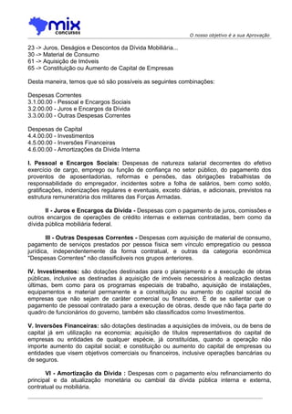 O nosso objetivo é a sua Aprovação

23 -> Juros, Deságios e Descontos da Dívida Mobiliária...
30 -> Material de Consumo
61 -> Aquisição de Imóveis
65 -> Constituição ou Aumento de Capital de Empresas

Desta maneira, temos que só são possíveis as seguintes combinações:

Despesas Correntes
3.1.00.00 - Pessoal e Encargos Sociais
3.2.00.00 - Juros e Encargos da Dívida
3.3.00.00 - Outras Despesas Correntes

Despesas de Capital
4.4.00.00 - Investimentos
4.5.00.00 - Inversões Financeiras
4.6.00.00 - Amortizações da Dívida Interna

I. Pessoal e Encargos Sociais: Despesas de natureza salarial decorrentes do efetivo
exercício de cargo, emprego ou função de confiança no setor público, do pagamento dos
proventos de aposentadorias, reformas e pensões, das obrigações trabalhistas de
responsabilidade do empregador, incidentes sobre a folha de salários, bem como soldo,
gratificações, indenizações regulares e eventuais, exceto diárias, e adicionais, previstos na
estrutura remuneratória dos militares das Forças Armadas.

       II - Juros e Encargos da Dívida - Despesas com o pagamento de juros, comissões e
outros encargos de operações de crédito internas e externas contratadas, bem como da
dívida pública mobiliária federal.

        III - Outras Despesas Correntes - Despesas com aquisição de material de consumo,
pagamento de serviços prestados por pessoa física sem vínculo empregatício ou pessoa
jurídica, independentemente da forma contratual, e outras da categoria econômica
"Despesas Correntes" não classificáveis nos grupos anteriores.

IV. Investimentos: são dotações destinadas para o planejamento e a execução de obras
públicas, inclusive as destinadas à aquisição de imóveis necessários à realização destas
últimas, bem como para os programas especiais de trabalho, aquisição de instalações,
equipamentos e material permanente e a constituição ou aumento do capital social de
empresas que não sejam de caráter comercial ou financeiro. É de se salientar que o
pagamento de pessoal contratado para a execução de obras, desde que não faça parte do
quadro de funcionários do governo, também são classificados como Investimentos.

V. Inversões Financeiras: são dotações destinadas a aquisições de imóveis, ou de bens de
capital já em utilização na economia; aquisição de títulos representativos do capital de
empresas ou entidades de qualquer espécie, já constituídas, quando a operação não
importe aumento do capital social; e constituição ou aumento do capital de empresas ou
entidades que visem objetivos comerciais ou financeiros, inclusive operações bancárias ou
de seguros.

       VI - Amortização da Dívida : Despesas com o pagamento e/ou refinanciamento do
principal e da atualização monetária ou cambial da dívida pública interna e externa,
contratual ou mobiliária.
 