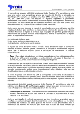 O nosso objetivo é a sua Aprovação

 A competência, segundo a CF/88 é privativa da União, Estados, DF e Municípios, ou seja,
cada ente detém uma competência própria de impostos já definidos e elencados na
Constituição. Por exemplo, aos Estados, compete o ICMS, à União, o IPI, aos Municípios, o
ISS, etc. Cada ente possui um conjunto de impostos específicos já previamente
determinados. Não pode o Estado instituir ou cobrar imposto de competência da União, ou
do Município, por isso dizemos que a competência é privativa para cada ente, ou seja, só o
ente determinado na CF pode cobrar o imposto que lhe é atribuído.

Assim, como se pode observar o imposto é conceituado como uma obrigação genérica
exigida pelo Estado para satisfazer às necessidades coletivas. De acordo com o Código
Tributário Nacional, o imposto é o tributo cuja obrigação tem por fato gerador situação
independente de qualquer atividade estatal específica, relativa ao contribuinte. O imposto
possui as seguintes características:

a) é reclamado de forma geral;
b) não possui sentido contra-prestacional; e
c) atinge tanto o ente humano quanto a coisa.

O imposto se aplica de forma direta e indireta. Incide diretamente sobre o contribuinte
(imposto de renda, territorial, predial, transmissão e serviços) e indiretamente atingindo
coisas que o indivíduo adquire (sobre a circulação de mercadorias e produtos
industrializados).

   Taxa – É um tributo cobrado tendo em vista a prestação de serviços públicos específicos
    e divisíveis, efetivamente prestados ou potencialmente colocados à disposição do
    contribuinte, ou, ainda, pelo simples exercício do poder de polícia.

Os serviços tem que ser específicos e divisíveis, ou seja, tem que estar claramente definidos
na lei e poderem ser medidos no consumo por cada usuário efetivo ou potencial. Não podem
ser serviços genéricos nem indivisíveis, como a cobrança da taxa de iluminação pública, por
exemplo, repetidamente argüida como inconstitucional pelos cidadãos, pela sua não
divisibilidade entre os contribuintes beneficiados.

O poder de polícia vem definido no CTN e corresponde a uma série de atividades de
fiscalização, não se aplicando apenas à polícia federal ou fardada, mas a todas as formas de
repressão de atividades nocivas ao interesse público, como a própria vigilância sanitária, por
exemplo.

A competência de instituir taxas é comum da União, Estados, DF, Municípios, ou seja, tanto
a União, como Estados, DF ou Municípios, podem instituir taxas com o mesmo nome em
suas esferas (nunca sobre a mesma base de cálculo dos impostos).

   Contribuição de melhoria – É um tributo cobrado somente nos acréscimos de valor de
    imóveis, decorrente de alguma obra pública. A competência é comum entre a União,
    Estados, DF e Municípios.

Assim, a contribuição de melhoria corresponde ao ônus imposto ao proprietário que se
beneficia por qualquer vantagem de ordem econômica com a valorização do seu imóvel em
decorrência da realização de obras públicas no imóvel ou nas proximidades dele. A
contribuição de melhoria foi instituída para fazer face ao custo de obras públicas que
 