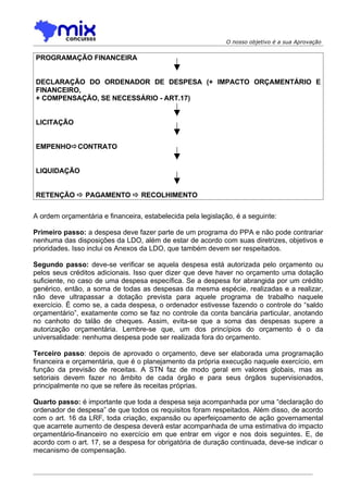 O nosso objetivo é a sua Aprovação


PROGRAMAÇÃO FINANCEIRA


DECLARAÇÃO DO ORDENADOR DE DESPESA (+ IMPACTO ORÇAMENTÁRIO E
FINANCEIRO,
+ COMPENSAÇÃO, SE NECESSÁRIO - ART.17)


LICITAÇÃO


EMPENHOCONTRATO


LIQUIDAÇÃO


RETENÇÃO  PAGAMENTO  RECOLHIMENTO


A ordem orçamentária e financeira, estabelecida pela legislação, é a seguinte:

Primeiro passo: a despesa deve fazer parte de um programa do PPA e não pode contrariar
nenhuma das disposições da LDO, além de estar de acordo com suas diretrizes, objetivos e
prioridades. Isso inclui os Anexos da LDO, que também devem ser respeitados.

Segundo passo: deve-se verificar se aquela despesa está autorizada pelo orçamento ou
pelos seus créditos adicionais. Isso quer dizer que deve haver no orçamento uma dotação
suficiente, no caso de uma despesa específica. Se a despesa for abrangida por um crédito
genérico, então, a soma de todas as despesas da mesma espécie, realizadas e a realizar,
não deve ultrapassar a dotação prevista para aquele programa de trabalho naquele
exercício. É como se, a cada despesa, o ordenador estivesse fazendo o controle do “saldo
orçamentário”, exatamente como se faz no controle da conta bancária particular, anotando
no canhoto do talão de cheques. Assim, evita-se que a soma das despesas supere a
autorização orçamentária. Lembre-se que, um dos princípios do orçamento é o da
universalidade: nenhuma despesa pode ser realizada fora do orçamento.

Terceiro passo: depois de aprovado o orçamento, deve ser elaborada uma programação
financeira e orçamentária, que é o planejamento da própria execução naquele exercício, em
função da previsão de receitas. A STN faz de modo geral em valores globais, mas as
setoriais devem fazer no âmbito de cada órgão e para seus órgãos supervisionados,
principalmente no que se refere às receitas próprias.

Quarto passo: é importante que toda a despesa seja acompanhada por uma “declaração do
ordenador de despesa” de que todos os requisitos foram respeitados. Além disso, de acordo
com o art. 16 da LRF, toda criação, expansão ou aperfeiçoamento de ação governamental
que acarrete aumento de despesa deverá estar acompanhada de uma estimativa do impacto
orçamentário-financeiro no exercício em que entrar em vigor e nos dois seguintes. E, de
acordo com o art. 17, se a despesa for obrigatória de duração continuada, deve-se indicar o
mecanismo de compensação.
 