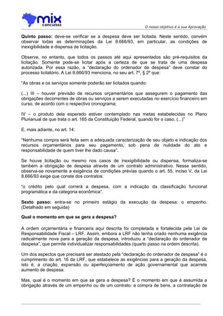 O nosso objetivo é a sua Aprovação

Quinto passo: deve-se verificar se a despesa deve ser licitada. Neste sentido, convém
observar todas as determinações da Lei 8.666/93, em particular, as condições de
inexigibilidade e dispensa de licitação.

Observe, no entanto, que todos os passos até aqui apresentados são pré-requisitos da
licitação. Somente pode-se licitar após a certeza de que se trata de uma despesa
autorizada. Por essa razão, a “declaração do ordenador de despesa” deve constar do
processo licitatório. A Lei 8.666/93 menciona, no seu art. 7º, § 2º que:

“As obras e os serviços somente poderão ser licitados quando:

(...) III – houver previsão de recursos orçamentários que assegurem o pagamento das
obrigações decorrentes de obras ou serviços a serem executadas no exercício financeiro em
curso, de acordo com o respectivo cronograma;

IV – o produto dela esperado estiver contemplado nas metas estabelecidas no Plano
Plurianual de que trata o art. 165 da Constituição Federal, quando for o caso. (...)”

E, mais adiante, no art. 14:

“Nenhuma compra será feita sem a adequada caracterização de seu objeto e indicação dos
recursos orçamentários para seu pagamento, sob pena de nulidade do ato e
responsabilidade de quem tiver lhe dado causa”.

Se houve licitação ou mesmo nos casos de inexigibilidade ou dispensa, formaliza-se
também a obrigação de despesa através de um contrato administrativo. Nesse sentido,
observa-se novamente a exigência de condições prévias quando o art. 55, inciso V, da Lei
8.666/93 exige que conste dos contratos:

“o crédito pelo qual correrá a despesa, com a indicação da classificação funcional
programática e da categoria econômica”.

Sexto passo: entra-se no primeiro estágio da execução da despesa: o empenho.
(Detalhado em seguida)

Qual o momento em que se gera a despesa?

A ordem orçamentária e financeira aqui descrita foi completada e fortalecida pela Lei de
Responsabilidade Fiscal – LRF. Assim, embora a LRF não tenha criado nenhuma exigência
radicalmente nova para a geração da despesa, introduziu a “declaração do ordenador de
despesa”, que permite individualizar responsabilidades (quarto passo na ordem descrita).

Um dos aspectos que precisará ser atestado pela “declaração do ordenador de despesa” é o
cumprimento do art. 16 da LRF, que estabelece as exigências para a geração da despesa,
isto é, a criação, expansão ou aperfeiçoamento de ação governamental que acarrete
aumento de despesa.

Mas, qual é o momento em que se gera a despesa? É o momento em que é assumida a
obrigação através de um empenho ou de um contrato: a compra de bens, a contratação de
 