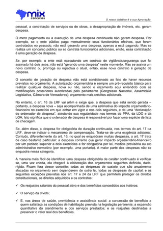 O nosso objetivo é a sua Aprovação

pessoal, a contratação de serviços ou de obras, a desapropriação de imóveis, etc. geram
despesa.

O mero pagamento ou a execução de uma despesa continuada não geram despesa. Por
exemplo, se o ente público paga mensalmente seus funcionários efetivos, que foram
contratados no passado, não está gerando uma despesa, apenas a está pagando. Mas se
realiza um concurso público ou se contrata funcionários adicionais, então, essa contratação
é uma geração de despesa.

Se, por exemplo, o ente está executando um contrato de vigilância/segurança que foi
assinado há dois anos, não está “gerando uma despesa” neste momento. Mas se assina um
novo contrato ou prorroga ou repactua o atual, então, esse novo contrato é geração de
despesa.

O conceito de geração de despesa não está condicionado ao fato de haver recursos
previstos no orçamento. A autorização orçamentária é sempre um pré-requisito básico para
realizar qualquer despesa, nova ou não, sendo o orçamento aqui entendido com as
modificações posteriores autorizadas pelo parlamento (Congresso Nacional, Assembléia
Legislativa, Câmara de Vereadores): orçamento mais créditos adicionais.

No entanto, o art. 16 da LRF vai além e exige que, a despesa que está sendo gerada –
portanto, a despesa nova – seja acompanhada de uma estimativa do impacto orçamentário-
financeiro no exercício em que entrar em vigor e nos dois seguintes, e de uma “declaração
do ordenador de despesa”, atestando sua regularidade nos termos do PPA, da LDO e da
LOA. Isto significa que o ordenador de despesa é responsável por fazer uma espécie de lista
de checagem.

Se, além disso, a despesa for obrigatória de duração continuada, nos termos do art. 17 da
LRF, deve-se indicar o mecanismo de compensação. Trata-se de uma exigência adicional.
Contudo, diferentemente do art. 16, no qual se enquadram muitas despesas, o art. 17 trata
de caso bastante particular: a despesa corrente que gerar impacto orçamentário-financeiro
por um período superior a dois exercícios e for obrigatória por lei, medida provisória ou ato
administrativo normativo (por exemplo, uma portaria). A maior parte das despesas não se
enquadra nessa categoria.

A maneira mais fácil de identificar uma despesa obrigatória de caráter continuado é verificar
se, uma vez criada, ela chegará à elaboração dos orçamentos seguintes definida, dada,
rígida. Ficam fora desse conceito: todas as despesas de custeio que são anualmente
alocadas no orçamento sem dependerem de outra lei, todas as despesas de capital; e as
seguintes exceções previstas nos art. 17 e 24 da LRF que permitem proteger os direitos
constitucionais, os direitos adquiridos e os contratos:

 Os reajustes salariais do pessoal ativo e dos benefícios concedidos aos inativos;

 O serviço da dívida;

 E, nas áreas de saúde, previdência e assistência social: a concessão de benefício a
  quem satisfaça as condições de habilitação prevista na legislação pertinente; a expansão
  quantitativa do atendimento e dos serviços prestados; e os reajustes destinados a
  preservar o valor real dos benefícios.
 