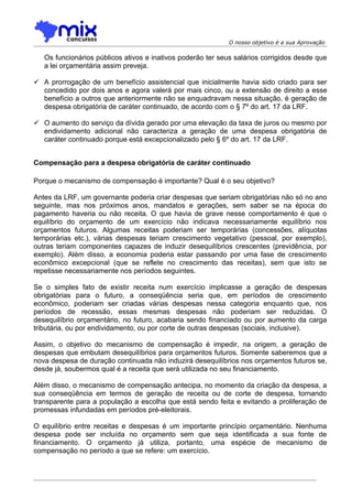 O nosso objetivo é a sua Aprovação

   Os funcionários públicos ativos e inativos poderão ter seus salários corrigidos desde que
   a lei orçamentária assim preveja.

 A prorrogação de um benefício assistencial que inicialmente havia sido criado para ser
  concedido por dois anos e agora valerá por mais cinco, ou a extensão de direito a esse
  benefício a outros que anteriormente não se enquadravam nessa situação, é geração de
  despesa obrigatória de caráter continuado, de acordo com o § 7º do art. 17 da LRF.

 O aumento do serviço da dívida gerado por uma elevação da taxa de juros ou mesmo por
  endividamento adicional não caracteriza a geração de uma despesa obrigatória de
  caráter continuado porque está excepcionalizado pelo § 6º do art. 17 da LRF.


Compensação para a despesa obrigatória de caráter continuado

Porque o mecanismo de compensação é importante? Qual é o seu objetivo?

Antes da LRF, um governante poderia criar despesas que seriam obrigatórias não só no ano
seguinte, mas nos próximos anos, mandatos e gerações, sem saber se na época do
pagamento haveria ou não receita. O que havia de grave nesse comportamento é que o
equilíbrio do orçamento de um exercício não indicava necessariamente equilíbrio nos
orçamentos futuros. Algumas receitas poderiam ser temporárias (concessões, alíquotas
temporárias etc.), várias despesas teriam crescimento vegetativo (pessoal, por exemplo),
outras teriam componentes capazes de induzir desequilíbrios crescentes (previdência, por
exemplo). Além disso, a economia poderia estar passando por uma fase de crescimento
econômico excepcional (que se reflete no crescimento das receitas), sem que isto se
repetisse necessariamente nos períodos seguintes.

Se o simples fato de existir receita num exercício implicasse a geração de despesas
obrigatórias para o futuro, a conseqüência seria que, em períodos de crescimento
econômico, poderiam ser criadas várias despesas nessa categoria enquanto que, nos
períodos de recessão, essas mesmas despesas não poderiam ser reduzidas. O
desequilíbrio orçamentário, no futuro, acabaria sendo financiado ou por aumento da carga
tributária, ou por endividamento, ou por corte de outras despesas (sociais, inclusive).

Assim, o objetivo do mecanismo de compensação é impedir, na origem, a geração de
despesas que embutam desequilíbrios para orçamentos futuros. Somente saberemos que a
nova despesa de duração continuada não induzirá desequilíbrios nos orçamentos futuros se,
desde já, soubermos qual é a receita que será utilizada no seu financiamento.

Além disso, o mecanismo de compensação antecipa, no momento da criação da despesa, a
sua conseqüência em termos de geração de receita ou de corte de despesa, tornando
transparente para a população a escolha que está sendo feita e evitando a proliferação de
promessas infundadas em períodos pré-eleitorais.

O equilíbrio entre receitas e despesas é um importante princípio orçamentário. Nenhuma
despesa pode ser incluída no orçamento sem que seja identificada a sua fonte de
financiamento. O orçamento já utiliza, portanto, uma espécie de mecanismo de
compensação no período a que se refere: um exercício.
 