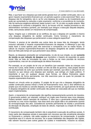 O nosso objetivo é a sua Aprovação

Mas, o que fazer se a despesa que está sendo gerada tiver um caráter continuado, isto é, se
gerar impacto orçamentário-financeiro por um período superior a dois exercícios? Bem, se a
despesa não for obrigatória, isto é, se for uma despesa de custeio ou de investimento que
pode ser aumentada ou reduzida a cada orçamento, conforme a conveniência do momento,
não há nenhuma exigência adicional; basta cumprir o art. 16, já visto na seção anterior. Mas
se a despesa for corrente e obrigatória, isto é, se houver uma lei, medida provisória ou ato
administrativo normativo (portaria, por exemplo) que obrigue a execução daquela despesa,
então, será preciso adotar um mecanismo de compensação.

Agora, imagine que o ordenador já se certificou de que a despesa em questão é mesmo
uma despesa obrigatória de caráter continuado. Como funciona o mecanismo de
compensação das despesas que pertencerem a essa categoria específica?

Primeiro, é preciso já ter atendido aos outros itens da nossa lista de checagem, tendo
inclusive calculado o impacto orçamentário-financeiro da despesa. A diferença é que não
basta fazer a conta apenas para três exercícios e compará-la com as metas fiscais. O
cálculo do impacto orçamentário-financeiro da despesa obrigatória de caráter continuado
deve ser feito pelo tempo em que perdurarem seus efeitos.

Depois, as despesas precisarão ser compensadas, no ato da sua criação, ou por aumento
de receita ou por redução de despesa que neutralize o impacto da expansão do gasto
inicial. Não se trata de vinculação de usos e fontes ou de mera previsão de recursos
orçamentários, mas sim de compensação de efeitos financeiros.

Por exemplo, se um projeto de lei cria um benefício (por exemplo: todas as crianças com
menos de 5 anos, terão direito a receber um litro de leite do governo), esse projeto deverá
ser acompanhado de outro que aumente receita (por exemplo, que eleve a alíquota de um
imposto) ou que reduza uma despesa (por exemplo, que extinga um órgão público). O
importante é que em qualquer dessas duas formas, os efeitos financeiros sejam
compensados de forma permanente, nos três exercícios para os quais há previsão de
impacto orçamentário-financeiro.

Haverá um vínculo entre os projetos. O projeto de lei que cria a despesa obrigatória de
caráter continuado precisa indicar a fonte de financiamento nova, isto é, fará referência ao
projeto que cria receita ou cancela despesa, em igual montante, por igual período de tempo.
A despesa obrigatória de caráter continuado não poderá ser executada até que as medidas
sejam implementadas.

Assim, o mecanismo de compensação não significa necessariamente aumento de impostos.
O governante poderá, por exemplo, extinguir um órgão para financiar essa nova despesa.
Poderá também reduzir isenções de impostos. É claro que o governante também poderá
aumentar ou criar novos impostos, mas essa será uma opção dele e do parlamento quando
do envio/aprovação dos atos. Considera-se aumento permanente de receita o proveniente
da elevação de alíquotas, ampliação da base de cálculo, majoração ou criação de tributo ou
contribuição.

O mecanismo de compensação também não é prejudicial à execução de políticas sociais. A
maior parte das despesas sociais é executada com recursos que são anualmente alocados
no Orçamento e, portanto, não estão sujeitas ao mecanismo de compensação. A questão
importante aqui é o volume de recursos. Se a quase totalidades das despesas são rígidas,
não sobram recursos para outros gastos de custeio e investimento, inclusive os sociais.
 