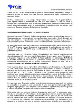 O nosso objetivo é a sua Aprovação

Assim, o que a LRF faz é exatamente o oposto: o mecanismo de compensação protege as
despesas sociais, ao evitar que mais recursos orçamentários sejam consumidos com
despesas rígidas.

Por fim, o mecanismo de compensação não provoca a compressão das despesas de forma
geral. Apenas impede o crescimento de uma parte das despesas. Se houver sobra de
recursos, será possível alocar mais recursos em necessidades sociais a cada orçamento, ou
reduzir o endividamento ou reduzir a carga tributária. A escolha poderá ser feita em cada
orçamento. Sobra de recursos não é problema; é solução.


Sanções em caso de desrespeito à ordem orçamentária

O que acontece se o Ordenador de Despesa subverter a ordem orçamentária e financeira?
O que acontece se, por exemplo, ele começar fazendo o pagamento, e depois descobrir que
não tinha empenho, porque também não tinha autorização orçamentária e que, além de
tudo, não licitou quando deveria? Em suma, e se o Ordenador fez o processo ao contrário?

As sanções impostas para quem não cumpre este dispositivo da LRF são fortíssimas. O art.
15 da LRF diz que a geração de despesa ou a assunção de obrigação que não atender ao
disposto nos arts. 16 e 17 da LRF será considerada não autorizada, irregular e lesiva ao
patrimônio público.

Traduzindo, pela Lei 10.028/2000 (Lei de Crimes Fiscais), a conduta de “ordenar despesa
não autorizada por lei” é um crime passível de reclusão de um a quatro anos. Além disso, se
a despesa é irregular, as contas do Chefe do Poder poderão ser rejeitadas pelo Tribunal
de Contas. Sendo um ato lesivo ao patrimônio público, pela Lei 8.429/92 (Lei de
Improbidade Administrativa), art. 5º, implica ressarcimento integral do dano, isto é, o
responsável deverá ser obrigado a devolver o dinheiro.

Trata-se, ainda, de um ato de improbidade administrativa, caracterizado no art. 10, inciso IX,
da Lei 8.429/92, como ato que causa prejuízo ao Erário “ordenar ou permitir a realização de
despesas não autorizadas em lei ou regulamento”. A sanção, neste caso, inclui, de acordo
com os arts. 5º, 7º e 12, inciso II, da Lei 8.429/92, o ressarcimento integral do dano
(podendo gerar indisponibilidade dos bens para esse efeito), a perda da função pública, a
suspensão dos direitos políticos de 5 a 8 anos, o pagamento de multa de até duas vezes o
valor do dano e a proibição de contratar com o Poder Público ou de receber benefícios ou
incentivos fiscais ou creditícios por 5 anos.

E, o que dizer se o Ordenador contraiu uma obrigação de despesa, assinando um contrato
de prestação de serviços ou para a execução de uma obra, por exemplo, e, por não ter
abrigo na legislação (não tinha empenho, nem autorização orçamentária), resolveu guardar
o contrato na gaveta, à espera do orçamento do exercício seguinte?

Neste caso, além do crime de “ordenar despesa não autorizada”, o responsável estará
cometendo um outro crime: “a realização de operação de crédito sem autorização legislativa
ou com inobservância de condição estabelecida em lei”, passível de ser punido com
reclusão de um a dois anos (Lei de Crimes Fiscais). Isto porque a LRF proíbe, no seu art.
37, a assunção de obrigação, sem autorização orçamentária, com fornecedores para
pagamento a posteriori de bens e serviços, caracterizando tal ação como operação de
 