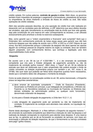 O nosso objetivo é a sua Aprovação

crédito vedada. Em outras palavras, contrato de gaveta é crime. Além disso, os governos
também ficam impedidos de postergar o pagamento a fornecedores, prestadores de serviços
ou empreiteiras de obras mediante a emissão de títulos de crédito ou aval. São todas
operações de crédito vedadas.

Além das sanções pessoais descritas, se uma operação de crédito tiver sido realizada em
desacordo com as condições para ela definidas, a LRF determina que seus efeitos deverão
ser anulados, seja pelo cancelamento ou amortização total da dívida que tiver sido gerada,
seja pela constituição de uma reserva em valor correspondente ao excesso, a ser utilizada
exclusivamente para amortizar a dívida no exercício subseqüente.

Mas, como garantir que a “ordem orçamentária e financeira” será cumprida? Será que o
Ordenador tem conhecimento profundo de todas essas peças para garantir que não fará
nenhuma despesa que não esteja de acordo com o PPA, a LDO ou a LOA? Depois do que
vimos, fica fácil compreender porque o ordenador de despesa não deve apenas ser apenas
alguém da confiança pessoal do dirigente máximo do órgão ou entidade; deve ser também
alguém preparado, com conhecimento técnico, que conheça a legislação, pois terá
responsabilidades muito sérias.

Empenho

De acordo com o art. 58 da Lei nº 4.320/1964 "... é o ato emanado de autoridade
competente que cria para o Estado obrigação de pagamento pendente ou não de
implemento de condição (grifos nossos)". Além disso, o "caput" do art. 59 da referida lei
assinala que deve ser observado que o valor empenhado não poderá exceder o limite de
crédito concedido na dotação orçamentária própria (ver também o art. 167, inciso II, da
CF/88). Isto quer dizer que poderão ser feitos tanto empenhos quantos forem necessários,
desde que o somatório deles não ultrapasse o montante da dotação.

Como se pode observar na conceituação contida no art. 58, acima mencionado, o Empenho
possui as seguintes características:

   a) deve emanar de autoridade competente -           Chefe do Executivo (Presidente,
      Governador ou Prefeito) em princípio, e por delegação de competência, o Ministro da
      Fazenda ou os Secretários estaduais ou municipais da Fazenda, os Diretores das
      demais entidades da administração pública, ou qualquer outro funcionário,
      denominado ordenador de despesas;

   b) cria para o Estado obrigação de pagamento; e (Vide item 10.2.1.1, ii)

   c) esta obrigação de pagamento pode ser pendente ou não de implemento de
      condição. O implemento de condição será abordado mais adiante, na Liquidação da
      despesa.

Diante desta abordagem, Machado Jr. e Reis definem o Empenho da seguinte maneira "...
ato emanado de autoridade competente que determina a dedução do valor da despesa a ser
realizada da dotação consignada no orçamento para atender essa despesa. É uma reserva
que se faz, ou garantia que se dá ao fornecedor ou prestador de serviços, com base em
autorização e dedução da dotação respectiva, de que o fornecimento ou serviço contratado
será pago" (grifos nossos).
 