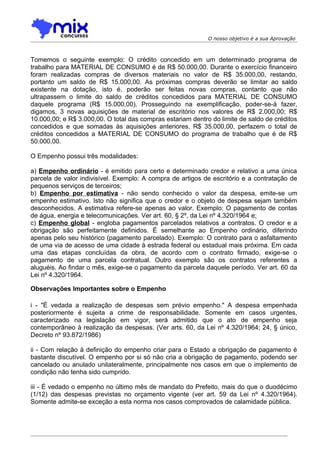 O nosso objetivo é a sua Aprovação



Tomemos o seguinte exemplo: O crédito concedido em um determinado programa de
trabalho para MATERIAL DE CONSUMO é de R$ 50.000,00. Durante o exercício financeiro
foram realizadas compras de diversos materiais no valor de R$ 35.000,00, restando,
portanto um saldo de R$ 15.000,00. As próximas compras deverão se limitar ao saldo
existente na dotação, isto é, poderão ser feitas novas compras, contanto que não
ultrapassem o limite do saldo de créditos concedidos para MATERIAL DE CONSUMO
daquele programa (R$ 15.000,00). Prosseguindo na exemplificação, poder-se-á fazer,
digamos, 3 novas aquisições de material de escritório nos valores de R$ 2.000,00; R$
10.000,00; e R$ 3.000,00. O total das compras estariam dentro do limite de saldo de créditos
concedidos e que somadas às aquisições anteriores, R$ 35.000,00, perfazem o total de
créditos concedidos a MATERIAL DE CONSUMO do programa de trabalho que é de R$
50.000,00.

O Empenho possui três modalidades:

a) Empenho ordinário - é emitido para certo e determinado credor e relativo a uma única
parcela de valor indivisível. Exemplo: A compra de artigos de escritório e a contratação de
pequenos serviços de terceiros;
b) Empenho por estimativa - não sendo conhecido o valor da despesa, emite-se um
empenho estimativo. Isto não significa que o credor e o objeto de despesa sejam também
desconhecidos. A estimativa refere-se apenas ao valor. Exemplo: O pagamento de contas
de água, energia e telecomunicações. Ver art. 60, § 2º, da Lei nº 4.320/1964 e;
c) Empenho global - engloba pagamentos parcelados relativos a contratos. O credor e a
obrigação são perfeitamente definidos. É semelhante ao Empenho ordinário, diferindo
apenas pelo seu histórico (pagamento parcelado). Exemplo: O contrato para o asfaltamento
de uma via de acesso de uma cidade à estrada federal ou estadual mais próxima. Em cada
uma das etapas concluídas da obra, de acordo com o contrato firmado, exige-se o
pagamento de uma parcela contratual. Outro exemplo são os contratos referentes a
aluguéis. Ao findar o mês, exige-se o pagamento da parcela daquele período. Ver art. 60 da
Lei nº 4.320/1964.

Observações Importantes sobre o Empenho

i - "É vedada a realização de despesas sem prévio empenho." A despesa empenhada
posteriormente é sujeita a crime de responsabilidade. Somente em casos urgentes,
caracterizado na legislação em vigor, será admitido que o ato de empenho seja
contemporâneo à realização da despesas. (Ver arts. 60, da Lei nº 4.320/1964; 24, § único,
Decreto nº 93.872/1986)

ii - Com relação à definição do empenho criar para o Estado a obrigação de pagamento é
bastante discutível. O empenho por si só não cria a obrigação de pagamento, podendo ser
cancelado ou anulado unilateralmente, principalmente nos casos em que o implemento de
condição não tenha sido cumprido.

iii - É vedado o empenho no último mês de mandato do Prefeito, mais do que o duodécimo
(1/12) das despesas previstas no orçamento vigente (ver art. 59 da Lei nº 4.320/1964).
Somente admite-se exceção a esta norma nos casos comprovados de calamidade pública.
 