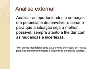 Analise externa!
Analisar as oportunidades e ameaças
em potencial e desenvolver o cenário
para que a situação seja a melhor
possível, sempre atento a lhe dar com
as mudanças e incertezas.
“Um cliente insatisfeito pode causar uma demissão em massa,
pois, seu concorrente estará o esperando de braços abertos”.
 