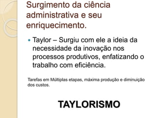 Surgimento da ciência
administrativa e seu
enriquecimento.
 Taylor – Surgiu com ele a ideia da
necessidade da inovação nos
processos produtivos, enfatizando o
trabalho com eficiência.
Tarefas em Múltiplas etapas, máxima produção e diminuição
dos custos.
TAYLORISMO
 