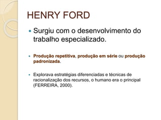 HENRY FORD
 Surgiu com o desenvolvimento do
trabalho especializado.
 Produção repetitiva, produção em série ou produção
padronizada.
 Explorava estratégias diferenciadas e técnicas de
racionalização dos recursos, o humano era o principal
(FERREIRA, 2000).
 