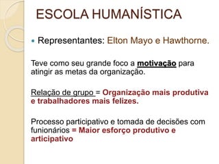 ESCOLA HUMANÍSTICA
 Representantes: Elton Mayo e Hawthorne.
Teve como seu grande foco a motivação para
atingir as metas da organização.
Relação de grupo = Organização mais produtiva
e trabalhadores mais felizes.
Processo participativo e tomada de decisões com
funionários = Maior esforço produtivo e
articipativo
 