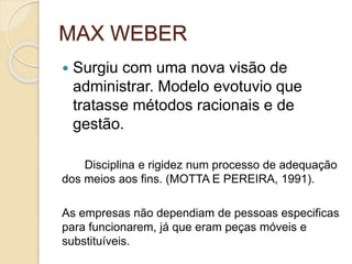 MAX WEBER
 Surgiu com uma nova visão de
administrar. Modelo evotuvio que
tratasse métodos racionais e de
gestão.
Disciplina e rigidez num processo de adequação
dos meios aos fins. (MOTTA E PEREIRA, 1991).
As empresas não dependiam de pessoas especificas
para funcionarem, já que eram peças móveis e
substituíveis.
 