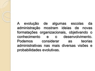 A evolução de algumas escolas da
administração mostram ideias de novas
formatações organizacionais, objetivando o
conhecimento e o desenvolvimento.
Podemos considerar as teorias
administrativas nas mais diversas visões e
probabilidades evolutivas.
 