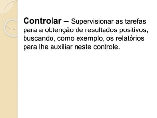 Controlar – Supervisionar as tarefas
para a obtenção de resultados positivos,
buscando, como exemplo, os relatórios
para lhe auxiliar neste controle.
 