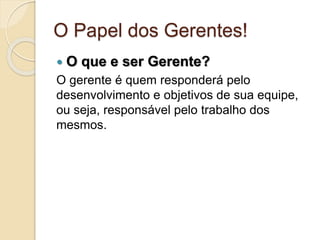 O Papel dos Gerentes!
 O que e ser Gerente?
O gerente é quem responderá pelo
desenvolvimento e objetivos de sua equipe,
ou seja, responsável pelo trabalho dos
mesmos.
 