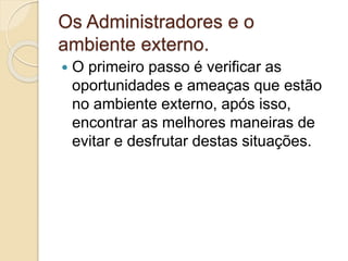 Os Administradores e o
ambiente externo.
 O primeiro passo é verificar as
oportunidades e ameaças que estão
no ambiente externo, após isso,
encontrar as melhores maneiras de
evitar e desfrutar destas situações.
 