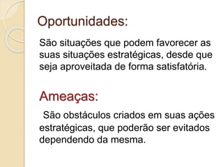 Oportunidades:
São situações que podem favorecer as
suas situações estratégicas, desde que
seja aproveitada de forma satisfatória.
Ameaças:
São obstáculos criados em suas ações
estratégicas, que poderão ser evitados
dependendo da mesma.
 