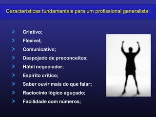 Criativo;
Flexível;
Comunicativo;
Despojado de preconceitos;
Hábil negociador;
Espírito crítico;
Saber ouvir mais do que falar;
Raciocínio lógico aguçado;
Facilidade com números;
Características fundamentais para um profissional generalista:Características fundamentais para um profissional generalista:
 