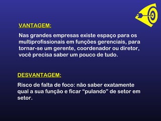 VANTAGEM:VANTAGEM:
Nas grandes empresas existe espaço para os
multiprofissionais em funções gerenciais, para
tornar-se um gerente, coordenador ou diretor,
você precisa saber um pouco de tudo.
DESVANTAGEM:DESVANTAGEM:
Risco de falta de foco: não saber exatamente
qual a sua função e ficar “pulando” de setor em
setor.
 