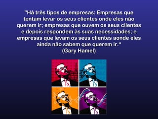 "Há três tipos de empresas: Empresas que"Há três tipos de empresas: Empresas que
tentam levar os seus clientes onde eles nãotentam levar os seus clientes onde eles não
querem ir; empresas que ouvem os seus clientesquerem ir; empresas que ouvem os seus clientes
e depois respondem às suas necessidades; ee depois respondem às suas necessidades; e
empresas que levam os seus clientes aonde elesempresas que levam os seus clientes aonde eles
ainda não sabem que querem ir.“ainda não sabem que querem ir.“
(Gary Hamel)(Gary Hamel)
 