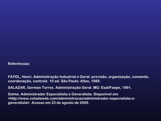 Referências:
FAYOL, Henri. Administração Industrial e Geral: previsão, organização, comando,
coordenação, controle. 10 ed. São Paulo: Atlas, 1989.
SALAZAR, German Torres. Administração Geral. MG: Esal/Faepe, 1991.
Selma. Administrador Especialista e Generalista. Disponível em:
<http://www.coladaweb.com/administracao/administrador-especialista-e-
generalista>. Acesso em 23 de agosto de 2009.
 