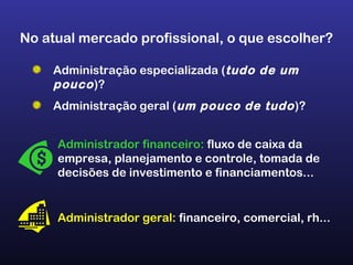 No atual mercado profissional, o que escolher?
Administração especializada (tudo de um
pouco)?
Administração geral (um pouco de tudo)?
Administrador financeiro: fluxo de caixa da
empresa, planejamento e controle, tomada de
decisões de investimento e financiamentos...
Administrador geral: financeiro, comercial, rh...
 